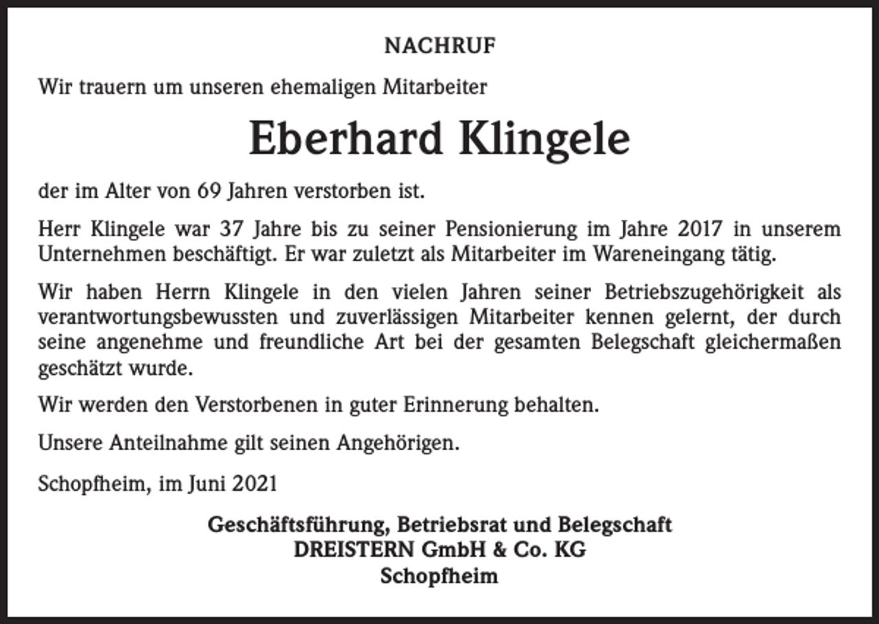 <p>NACHRUF<br />Wir trauern um unseren ehemaligen Mitarbeiter</p><p>Eberhard Klingele<br />der im Alter von 69 Jahren verstorben ist.<br />Herr Klingele war 37 Jahre bis zu seiner Pensionierung im Jahre 2017 in unserem<br />­Unter­nehmen beschäftigt. Er war zuletzt als Mitarbeiter im Wareneingang tätig.<br />Wir haben Herrn Klingele in den vielen Jahren seiner Betriebszugehörigkeit als<br />­verant­wortungsbewussten und zuverlässigen Mitarbeiter kennen gelernt, der durch<br />seine angenehme und freundliche Art bei der gesamten Belegschaft gleichermaßen<br />geschätzt wurde.<br />Wir werden den Verstorbenen in guter Erinnerung behalten.<br />Unsere Anteilnahme gilt seinen Angehörigen.<br />Schopfheim, im Juni 2021<br />Geschäftsführung, Betriebsrat und Belegschaft<br />DREISTERN GmbH &amp; Co. KG<br />Schopfheim</p>
