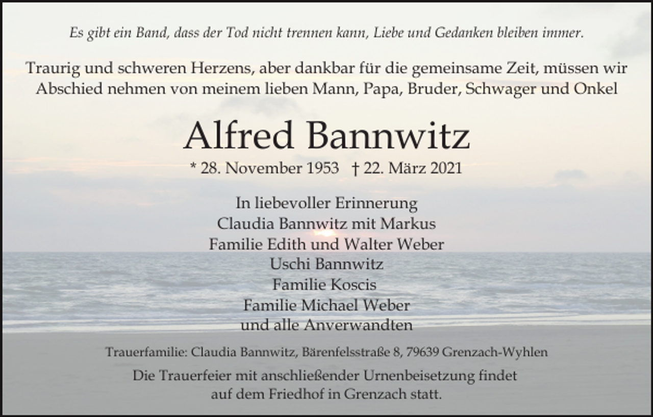 <p>Es gibt ein Band, dass der Tod nicht trennen kann, Liebe und Gedanken bleiben immer.</p><p>Traurig und schweren Herzens, aber dankbar für die gemeinsame Zeit, müssen wir<br />Abschied nehmen von meinem lieben Mann, Papa, Bruder, Schwager und Onkel</p><p>Alfred Bannwitz<br />* 28. November 1953 † 22. März 2021<br />In liebevoller Erinnerung<br />Claudia Bannwitz mit Markus<br />Familie Edith und Walter Weber<br />Uschi Bannwitz<br />Familie Koscis<br />Familie Michael Weber<br />und alle Anverwandten<br />Trauerfamilie: Claudia Bannwitz, Bärenfelsstraße 8, 79639 Grenzach-Wyhlen</p><p>Die Trauerfeier mit anschließender Urnenbeisetzung findet<br />auf dem Friedhof in Grenzach statt.</p>