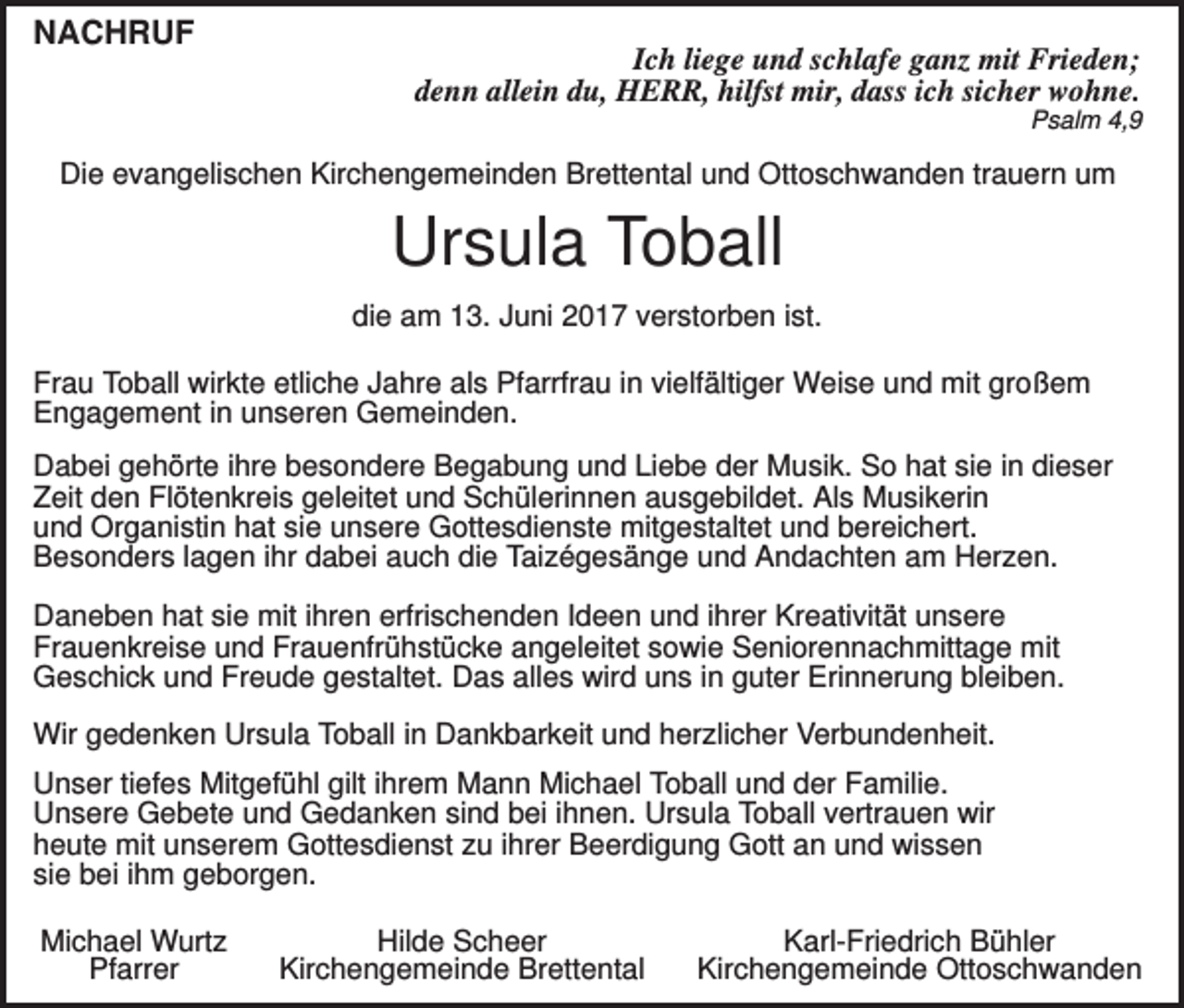 <p>NACHRUF<br />Ich liege und schlafe ganz mit Frieden;<br />denn allein du, HERR, hilfst mir, dass ich sicher wohne.<br />Psalm 4,9</p><p>Die evangelischen Kirchengemeinden Brettental und Ottoschwanden trauern um</p><p>Ursula Toball<br />die am 13. Juni 2017 verstorben ist.<br />Frau Toball wirkte etliche Jahre als Pfarrfrau in vielfältiger Weise und mit großem<br />Engagement in unseren Gemeinden.<br />Dabei gehörte ihre besondere Begabung und Liebe der Musik. So hat sie in dieser<br />Zeit den Flötenkreis geleitet und Schülerinnen ausgebildet. Als Musikerin<br />und Organistin hat sie unsere Gottesdienste mitgestaltet und bereichert.<br />Besonders lagen ihr dabei auch die Taizégesänge und Andachten am Herzen.<br />Daneben hat sie mit ihren erfrischenden Ideen und ihrer Kreativität unsere<br />Frauenkreise und Frauenfrühstücke angeleitet sowie Seniorennachmittage mit<br />Geschick und Freude gestaltet. Das alles wird uns in guter Erinnerung bleiben.<br />Wir gedenken Ursula Toball in Dankbarkeit und herzlicher Verbundenheit.<br />Unser tiefes Mitgefühl gilt ihrem Mann Michael Toball und der Familie.<br />Unsere Gebete und Gedanken sind bei ihnen. Ursula Toball vertrauen wir<br />heute mit unserem Gottesdienst zu ihrer Beerdigung Gott an und wissen<br />sie bei ihm geborgen.<br />Michael Wurtz<br />Pfarrer</p><p>Hilde Scheer<br />Kirchengemeinde Brettental</p><p>Karl-Friedrich Bühler<br />Kirchengemeinde Ottoschwanden</p>