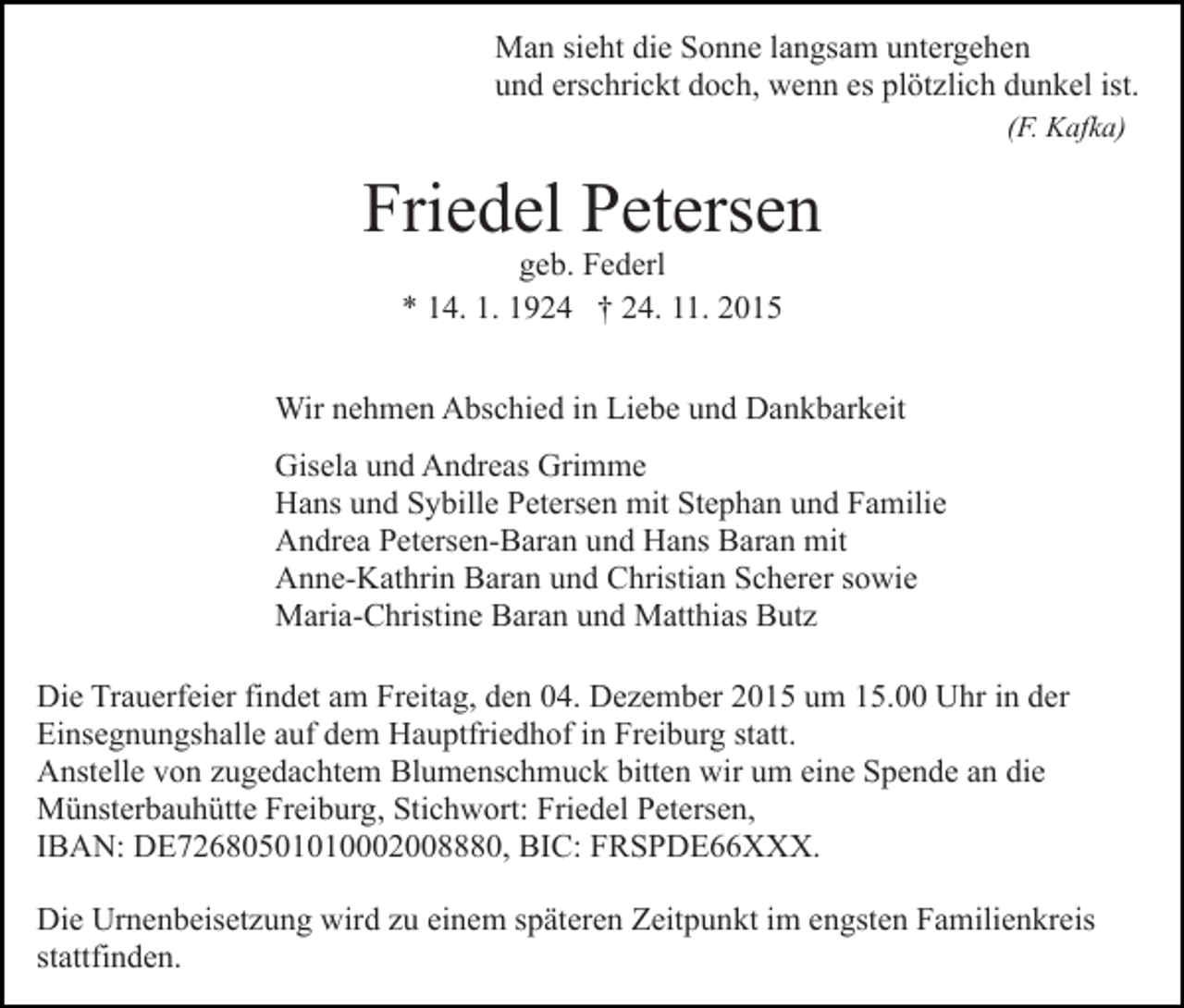 <p>Man sieht die Sonne langsam untergehen<br />und erschrickt doch, wenn es plötzlich dunkel ist.<br />(F. Kafka)</p><p>Friedel Petersen<br />geb. Federl<br />* 14. 1. 1924 † 24. 11. 2015</p><p>Wir nehmen Abschied in Liebe und Dankbarkeit<br />Gisela und Andreas Grimme<br />Hans und Sybille Petersen mit Stephan und Familie<br />Andrea Petersen-Baran und Hans Baran mit<br />Anne-Kathrin Baran und Christian Scherer sowie<br />Maria-Christine Baran und Matthias Butz<br />Die Trauerfeier findet am Freitag, den 04. Dezember 2015 um 15.00 Uhr in der<br />Einsegnungshalle auf dem Hauptfriedhof in Freiburg statt.<br />Anstelle von zugedachtem Blumenschmuck bitten wir um eine Spende an die<br />Münsterbauhütte Freiburg, Stichwort: Friedel Petersen,<br />IBAN: DE72680501010002008880, BIC: FRSPDE66XXX.<br />Die Urnenbeisetzung wird zu einem späteren Zeitpunkt im engsten Familienkreis<br />stattfinden.</p>