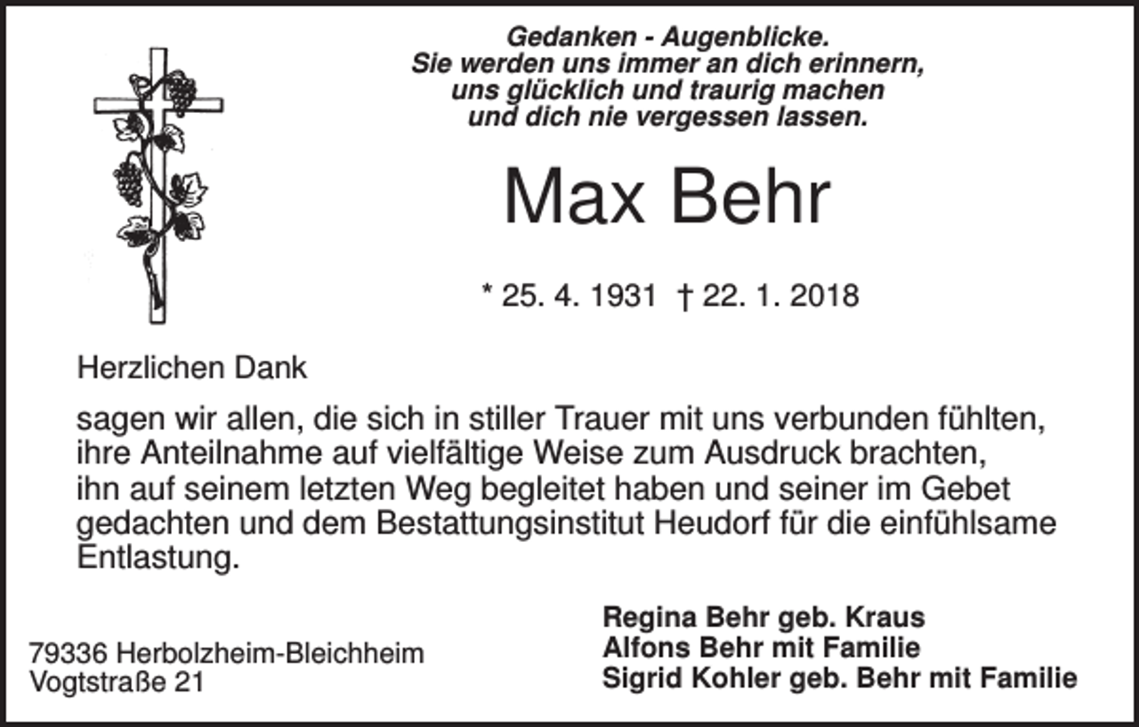<p>Gedanken - Augenblicke.<br />Sie werden uns immer an dich erinnern,<br />uns glücklich und traurig machen<br />und dich nie vergessen lassen.</p><p>Max Behr<br />* 25. 4. 1931 † 22. 1. 2018<br />Herzlichen Dank</p><p>sagen wir allen, die sich in stiller Trauer mit uns verbunden fühlten,<br />ihre Anteilnahme auf vielfältige Weise zum Ausdruck brachten,<br />ihn auf seinem letzten Weg begleitet haben und seiner im Gebet<br />gedachten und dem Bestattungsinstitut Heudorf für die einfühlsame<br />Entlastung.<br />79336 Herbolzheim-Bleichheim<br />Vogtstraße 21</p><p>Regina Behr geb. Kraus<br />Alfons Behr mit Familie<br />Sigrid Kohler geb. Behr mit Familie</p>