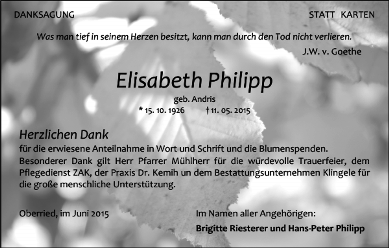 <p>DANKSAGUNG</p><p>STATT KARTEN</p><p>Was man tief in seinem Herzen besitzt, kann man durch den Tod nicht verlieren.<br />J.W. v. Goethe</p><p>Elisabeth Philipp<br />geb. Andris<br />* 15. 10. 1926<br />† 11. 05. 2015</p><p>Herzlichen Dank</p><p>für die erwiesene Anteilnahme in Wort und Schrift und die Blumenspenden.<br />Besonderer Dank gilt Herr Pfarrer Mühlherr für die würdevolle Trauerfeier, dem<br />Pflegedienst ZAK, der Praxis Dr. Kemih un dem Bestattungsunternehmen Klingele für<br />die große menschliche Unterstützung.<br />Oberried, im Juni 2015</p><p>Im Namen aller Angehörigen:<br />Brigitte Riesterer und Hans-Peter Philipp</p>
