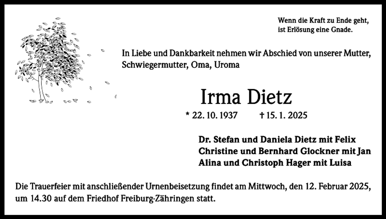 <p>Wenn die Kraft zu Ende geht,<br />ist Erlösung eine Gnade.</p><p>In Liebe und Dankbarkeit nehmen wir Abschied von unserer Mutter,<br />Schwiegermutter, Oma, Uroma</p><p>Irma Dietz<br />* 22. 10. 1937</p><p>† 15. 1. 2025</p><p>Dr. Stefan und Daniela Dietz mit Felix<br />Christine und Bernhard Glockner mit Jan<br />Alina und Christoph Hager mit Luisa<br />Die Trauerfeier mit anschließender Urnenbeisetzung findet am Mittwoch, den 12. Februar 2025,<br />um 14.30 auf dem Friedhof Freiburg-Zähringen statt.</p>