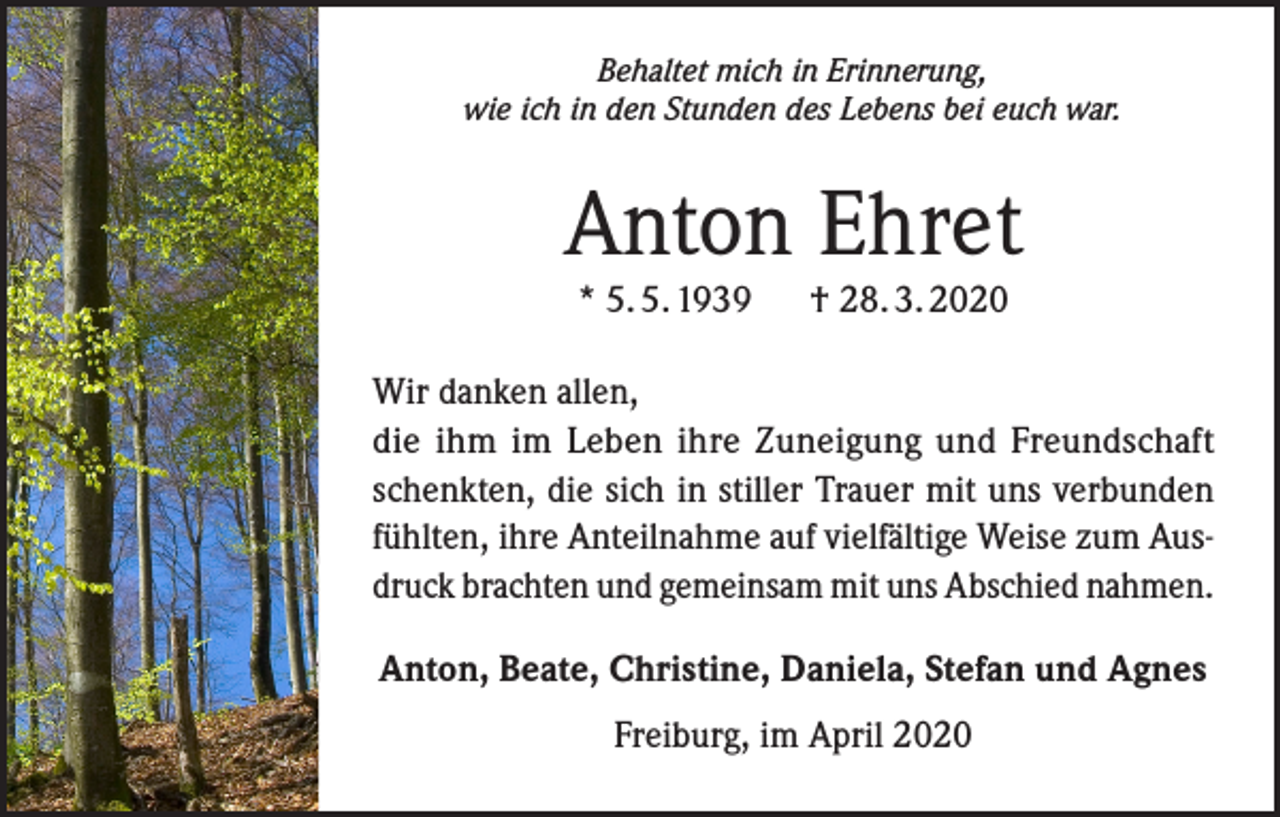 <p>Behaltet mich in Erinnerung,<br />wie ich in den Stunden des Lebens bei euch war.</p><p>Anton Ehret<br />* 5. 5. 1939 † 28. 3. 2020</p><p>Wir danken allen,<br />die ihm im Leben ihre Zuneigung und Freundschaft<br />schenkten, die sich in stiller Trauer mit uns verbunden<br />fühlten, ihre Anteilnahme auf vielfältige Weise zum Ausdruck brachten und gemeinsam mit uns Abschied nahmen.<br />Anton, Beate, Christine, Daniela, Stefan und Agnes<br />Freiburg, im April 2020</p>