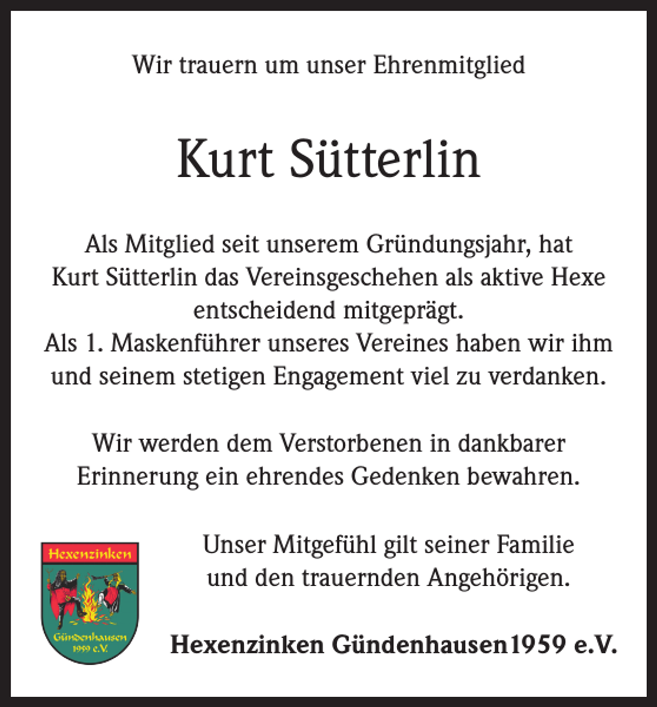 <p>Wir trauern um unser Ehrenmitglied</p><p>Kurt Sütterlin<br />Als Mitglied seit unserem Gründungsjahr, hat<br />Kurt Sütterlin das Vereinsgeschehen als aktive Hexe<br />entscheidend mitgeprägt.<br />Als 1. Maskenführer unseres Vereines haben wir ihm<br />und seinem stetigen Engagement viel zu verdanken.<br />Wir werden dem Verstorbenen in dankbarer<br />Erinnerung ein ehrendes Gedenken bewahren.<br />Unser Mitgefühl gilt seiner Familie<br />und den trauernden Angehörigen.<br />Hexenzinken Gündenhausen1959 e.V.</p>