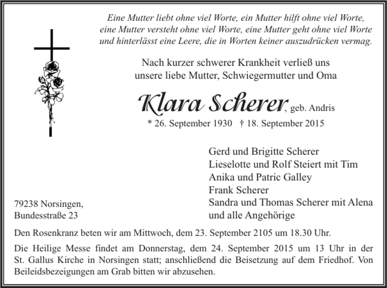 <p>Eine Mutter liebt ohne viel Worte, ein Mutter hilft ohne viel Worte,<br />eine Mutter versteht ohne viel Worte, eine Mutter geht ohne viel Worte<br />und hinterlässt eine Leere, die in Worten keiner auszudrücken vermag.</p><p>Nach kurzer schwerer Krankheit verließ uns<br />unsere liebe Mutter, Schwiegermutter und Oma</p><p>Klara Scherer</p><p>, geb. Andris</p><p>* 26. September 1930 † 18. September 2015</p><p>79238 Norsingen,<br />Bundesstraße 23</p><p>Gerd und Brigitte Scherer<br />Lieselotte und Rolf Steiert mit Tim<br />Anika und Patric Galley<br />Frank Scherer<br />Sandra und Thomas Scherer mit Alena<br />und alle Angehörige</p><p>Den Rosenkranz beten wir am Mittwoch, dem 23. September 2105 um 18.30 Uhr.<br />Die Heilige Messe findet am Donnerstag, dem 24. September 2015 um 13 Uhr in der<br />St. Gallus Kirche in Norsingen statt; anschließend die Beisetzung auf dem Friedhof. Von<br />Beileidsbezeigungen am Grab bitten wir abzusehen.</p>