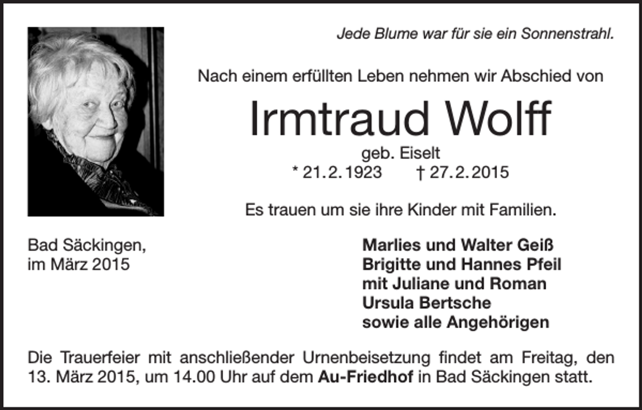 <p>Jede Blume war für sie ein Sonnenstrahl.</p><p>Nach einem erfüllten Leben nehmen wir Abschied von</p><p>Irmtraud Wolff<br />geb. Eiselt<br />* 21. 2. 1923 † 27. 2. 2015</p><p>Es trauen um sie ihre Kinder mit Familien.<br />Bad Säckingen,<br />im März 2015</p><p>Marlies und Walter Geiß<br />Brigitte und Hannes Pfeil<br />mit Juliane und Roman<br />Ursula Bertsche<br />sowie alle Angehörigen</p><p>Die Trauerfeier mit anschließender Urnenbeisetzung findet am Freitag, den<br />13. März 2015, um 14.00 Uhr auf dem Au-Friedhof in Bad Säckingen statt.</p>