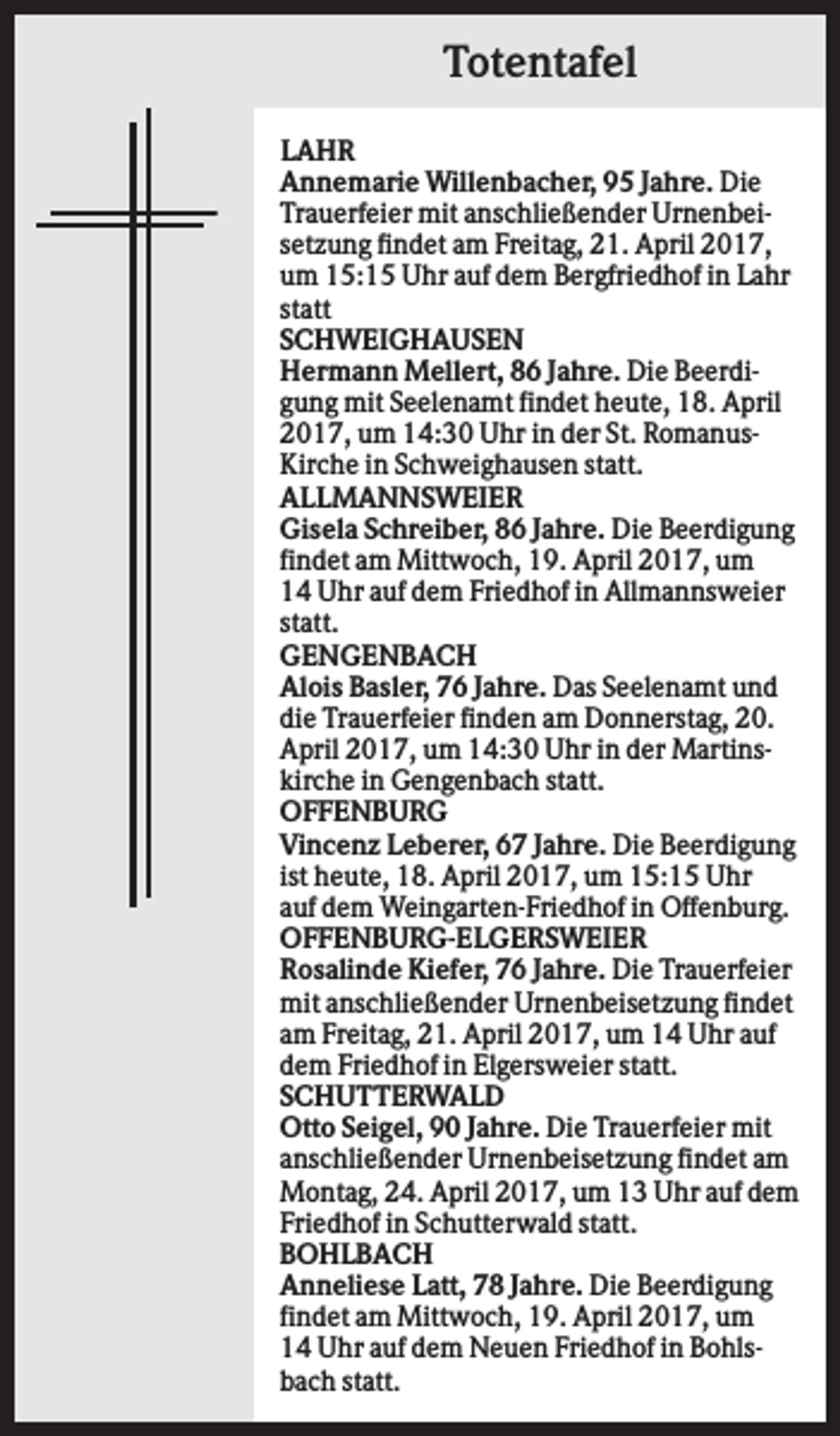 <p>Totentafel<br />LAHR<br />Annemarie Willenbacher, 95 Jahre. Die<br />Trauerfeier mit anschließender Urnenbeisetzung findet am Freitag, 21. April 2017,<br />um 15:15 Uhr auf dem Bergfriedhof in Lahr<br />statt<br />SCHWEIGHAUSEN<br />Hermann Mellert, 86 Jahre. Die Beerdigung mit Seelenamt findet heute, 18. April<br />2017, um 14:30 Uhr in der St. RomanusKirche in Schweighausen statt.<br />ALLMANNSWEIER<br />Gisela Schreiber, 86 Jahre. Die Beerdigung<br />findet am Mittwoch, 19. April 2017, um<br />14 Uhr auf dem Friedhof in Allmannsweier<br />statt.<br />GENGENBACH<br />Alois Basler, 76 Jahre. Das Seelenamt und<br />die Trauerfeier finden am Donnerstag, 20.<br />April 2017, um 14:30 Uhr in der Martinskirche in Gengenbach statt.<br />OFFENBURG<br />Vincenz Leberer, 67 Jahre. Die Beerdigung<br />ist heute, 18. April 2017, um 15:15 Uhr<br />auf dem Weingarten-Friedhof in Offenburg.<br />OFFENBURG-ELGERSWEIER<br />Rosalinde Kiefer, 76 Jahre. Die Trauerfeier<br />mit anschließender Urnenbeisetzung findet<br />am Freitag, 21. April 2017, um 14 Uhr auf<br />dem Friedhof in Elgersweier statt.<br />SCHUTTERWALD<br />Otto Seigel, 90 Jahre. Die Trauerfeier mit<br />anschließender Urnenbeisetzung findet am<br />Montag, 24. April 2017, um 13 Uhr auf dem<br />Friedhof in Schutterwald statt.<br />BOHLBACH<br />Anneliese Latt, 78 Jahre. Die Beerdigung<br />findet am Mittwoch, 19. April 2017, um<br />14 Uhr auf dem Neuen Friedhof in Bohlsbach statt.</p>