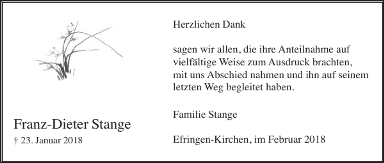 <p>Herzlichen Dank<br />sagen wir allen, die ihre Anteilnahme auf<br />vielfältige Weise zum Ausdruck brachten,<br />mit uns Abschied nahmen und ihn auf seinem<br />letzten Weg begleitet haben.</p><p>Franz-Dieter Stange<br />† 23. Januar 2018</p><p>Familie Stange<br />Efringen-Kirchen, im Februar 2018</p>