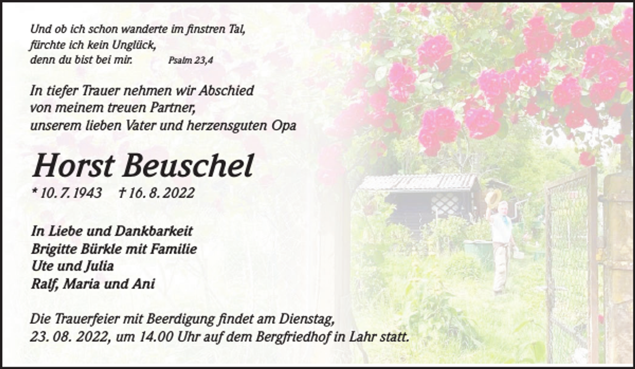 <p>Und ob ich schon wanderte im finstren Tal,<br />fürchte ich kein Unglück,<br />denn du bist bei mir.<br />Psalm 23,4</p><p>In tiefer Trauer nehmen wir Abschied<br />von meinem treuen Partner,<br />unserem lieben Vater und herzensguten Opa</p><p>Horst Beuschel<br />* 10. 7.1943</p><p>† 16. 8. 2022</p><p>In Liebe und Dankbarkeit<br />Brigitte Bürkle mit Familie<br />Ute und Julia<br />Ralf, Maria und Ani<br />Die Trauerfeier mit Beerdigung findet am Dienstag,<br />23. 08. 2022, um 14.00 Uhr auf dem Bergfriedhof in Lahr statt.</p>