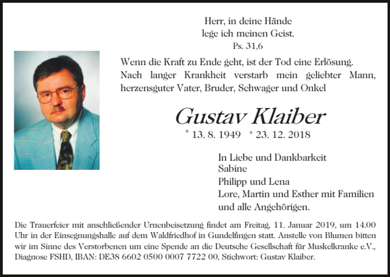 <p>Herr, in deine Hände<br />lege ich meinen Geist.<br />Ps. 31,6</p><p>Wenn die Kraft zu Ende geht, ist der Tod eine Erlösung.<br />Nach langer Krankheit verstarb mein geliebter Mann,<br />herzensguter Vater, Bruder, Schwager und Onkel</p><p>Gustav Klaiber<br />* 13. 8. 1949 † 23. 12. 2018</p><p>In Liebe und Dankbarkeit<br />Sabine<br />Philipp und Lena<br />Lore, Martin und Esther mit Familien<br />und alle Angehörigen.<br />Die Trauerfeier mit anschließender Urnenbeisetzung findet am Freitag, 11. Januar 2019, um 14.00<br />Uhr in der Einsegnungshalle auf dem Waldfriedhof in Gundelfingen statt. Anstelle von Blumen bitten<br />wir im Sinne des Verstorbenen um eine Spende an die Deutsche Gesellschaft für Muskelkranke e.V.,<br />Diagnose FSHD, IBAN: DE38 6602 050722 00, Stichwort: Gustav Klaiber.</p>