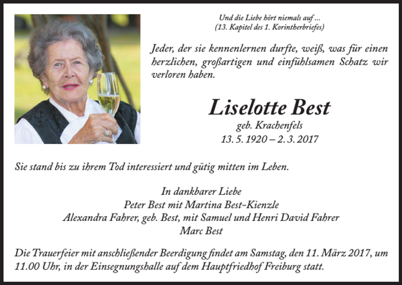 <p>Und die Liebe hört niemals auf ...<br />(13. Kapitel des 1. Korintherbriefes)</p><p>Jeder, der sie kennenlernen durfte, weiß, was für einen<br />herzlichen, großartigen und einfühlsamen Schatz wir<br />­verloren haben.</p><p>Liselotte Best<br />geb. Krachenfels<br />13. 5. 1920 – 2. 3. 2017</p><p>Sie stand bis zu ihrem Tod interessiert und gütig mitten im Leben.<br />In dankbarer Liebe<br />Peter Best mit Martina Best-Kienzle<br />Alexandra Fahrer, geb. Best, mit Samuel und Henri David Fahrer<br />Marc Best<br />Die Trauerfeier mit anschließender Beerdigung findet am Samstag, den 11. März 2017, um<br />11.00 Uhr, in der Einsegnungshalle auf dem Hauptfriedhof Freiburg statt.</p>
