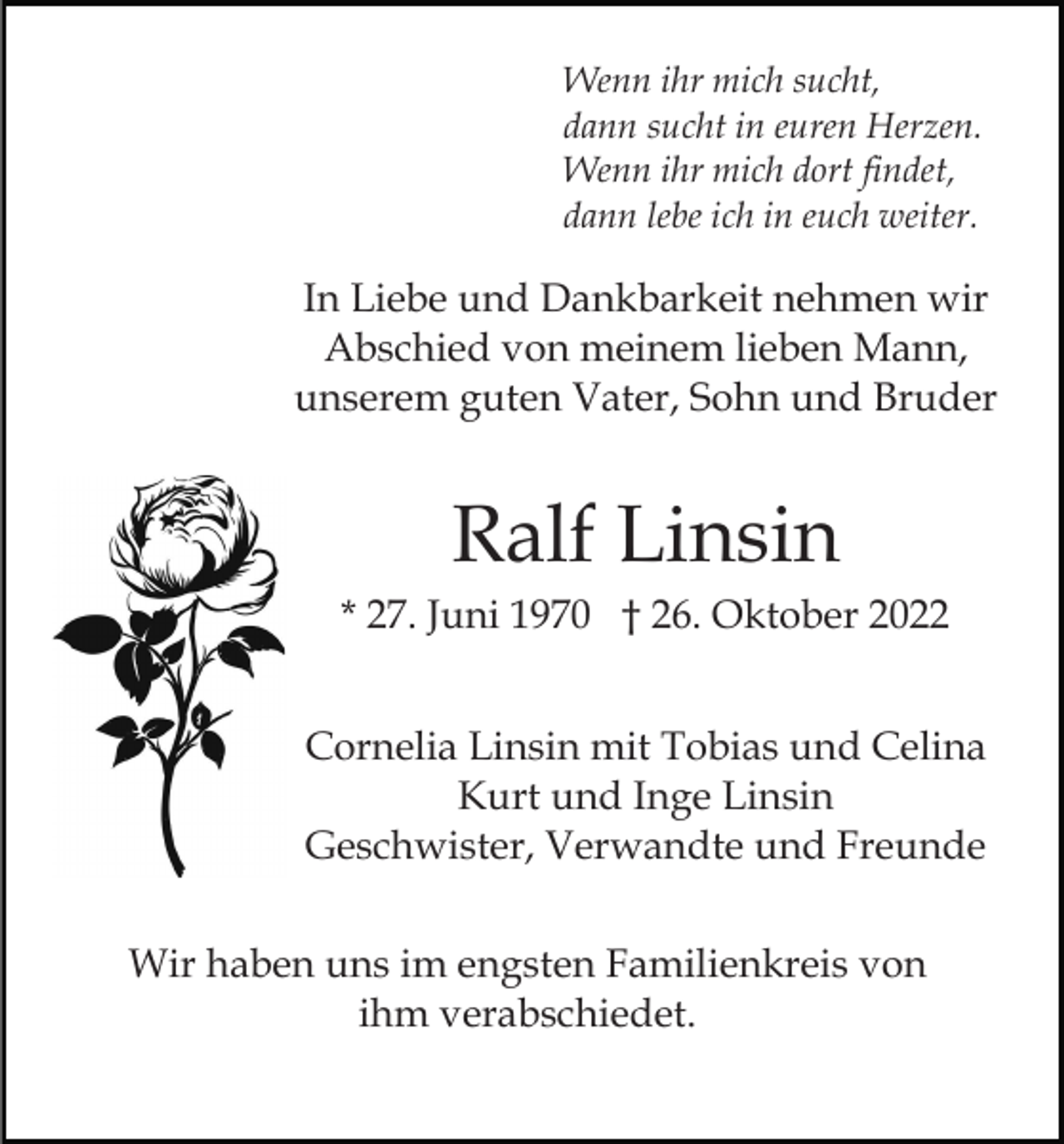 <p>Wenn ihr mich sucht,<br />dann sucht in euren Herzen.<br />Wenn ihr mich dort findet,<br />dann lebe ich in euch weiter.</p><p>In Liebe und Dankbarkeit nehmen wir<br />Abschied von meinem lieben Mann,<br />unserem guten Vater, Sohn und Bruder</p><p>Ralf Linsin<br />* 27. Juni 1970 † 26. Oktober 2022<br />Cornelia Linsin mit Tobias und Celina<br />Kurt und Inge Linsin<br />Geschwister, Verwandte und Freunde<br />Wir haben uns im engsten Familienkreis von<br />ihm verabschiedet.</p>