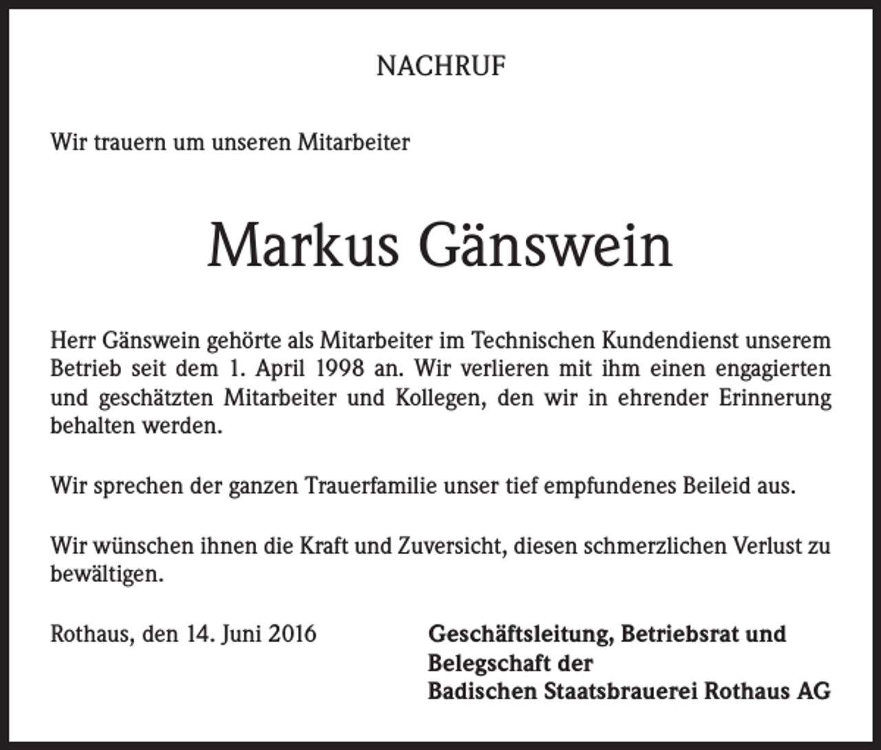 <p>NACHRUF<br />Wir trauern um unseren Mitarbeiter</p><p>Markus Gänswein<br />Herr Gänswein gehörte als Mitarbeiter im Technischen Kundendienst unserem<br />Betrieb seit dem 1. April 1998 an. Wir verlieren mit ihm einen engagierten<br />und geschätzten Mitarbeiter und Kollegen, den wir in ehrender Erinnerung<br />behalten werden.<br />Wir sprechen der ganzen Trauerfamilie unser tief empfundenes Beileid aus.<br />Wir wünschen ihnen die Kraft und Zuversicht, diesen schmerzlichen Verlust zu<br />bewältigen.<br />Rothaus, den 14. Juni 2016 Geschäftsleitung, Betriebsrat und<br />Belegschaft der<br />Badischen Staatsbrauerei Rothaus AG</p>