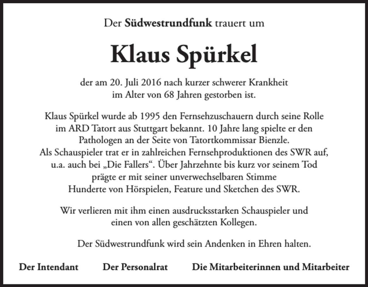 <p>Der Südwestrundfunk trauert um</p><p>Klaus Spürkel<br />der am 20. Juli 2016 nach kurzer schwerer Krankheit<br />im Alter von 68 Jahren gestorben ist.<br />Klaus Spürkel wurde ab 1995 den Fernsehzuschauern durch seine Rolle<br />im ARD Tatort aus Stuttgart bekannt. 10 Jahre lang spielte er den<br />Pathologen an der Seite von Tatortkommissar Bienzle.<br />Als Schauspieler trat er in zahlreichen Fernsehproduktionen des SWR auf,<br />u.a. auch bei „Die Fallers“. Über Jahrzehnte bis kurz vor seinem Tod<br />prägte er mit seiner unverwechselbaren Stimme<br />Hunderte von Hörspielen, Feature und Sketchen des SWR.<br />Wir verlieren mit ihm einen ausdrucksstarken Schauspieler und<br />einen von allen geschätzten Kollegen.<br />Der Südwestrundfunk wird sein Andenken in Ehren halten.<br />Der Intendant</p><p>Der Personalrat</p><p>Die Mitarbeiterinnen und Mitarbeiter</p>