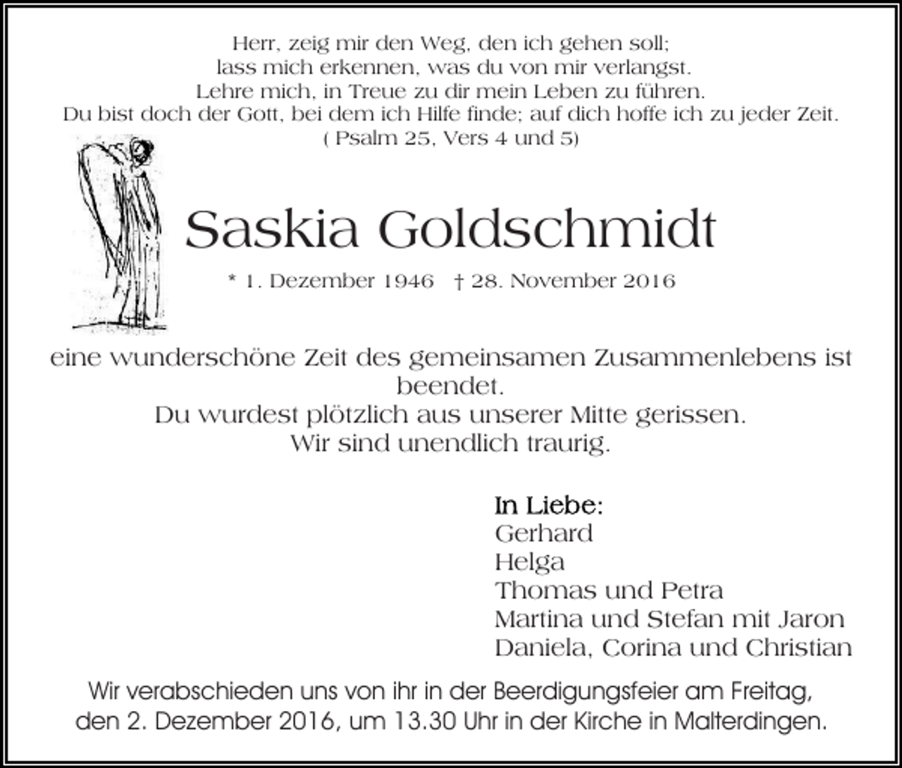 <p>Herr, zeig mir den Weg, den ich gehen soll;<br />lass mich erkennen, was du von mir verlangst.<br />Lehre mich, in Treue zu dir mein Leben zu führen.<br />Du bist doch der Gott, bei dem ich Hilfe finde; auf dich hoffe ich zu jeder Zeit.<br />( Psalm 25, Vers 4 und 5)</p><p>Saskia Goldschmidt<br />* 1. Dezember 1946 † 28. November 2016</p><p>eine wunderschöne Zeit des gemeinsamen Zusammenlebens ist<br />beendet.<br />Du wurdest plötzlich aus unserer Mitte gerissen.<br />Wir sind unendlich traurig.<br />Gerhard<br />Helga<br />Thomas und Petra<br />Martina und Stefan mit Jaron<br />Daniela, Corina und Christian<br />Wir verabschieden uns von ihr in der Beerdigungsfeier am Freitag,<br />den 2. Dezember 2016, um 13.30 Uhr in der Kirche in Malterdingen.</p>