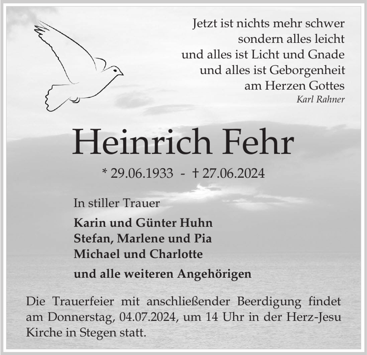 <p>Jetzt ist nichts mehr schwer<br />sondern alles leicht<br />und alles ist Licht und Gnade<br />und alles ist Geborgenheit<br />am Herzen Gottes<br />Karl Rahner</p><p>Heinrich Fehr<br />* 29.06.1933 - † 27.06.2024<br />In stiller Trauer<br />Karin und Günter Huhn<br />Stefan, Marlene und Pia<br />Michael und Charlotte<br />und alle weiteren Angehörigen</p><p>Die Trauerfeier mit anschließender Beerdigung findet<br />am Donnerstag, 04.07.2024, um 14 Uhr in der Herz-Jesu<br />Kirche in Stegen statt.</p>