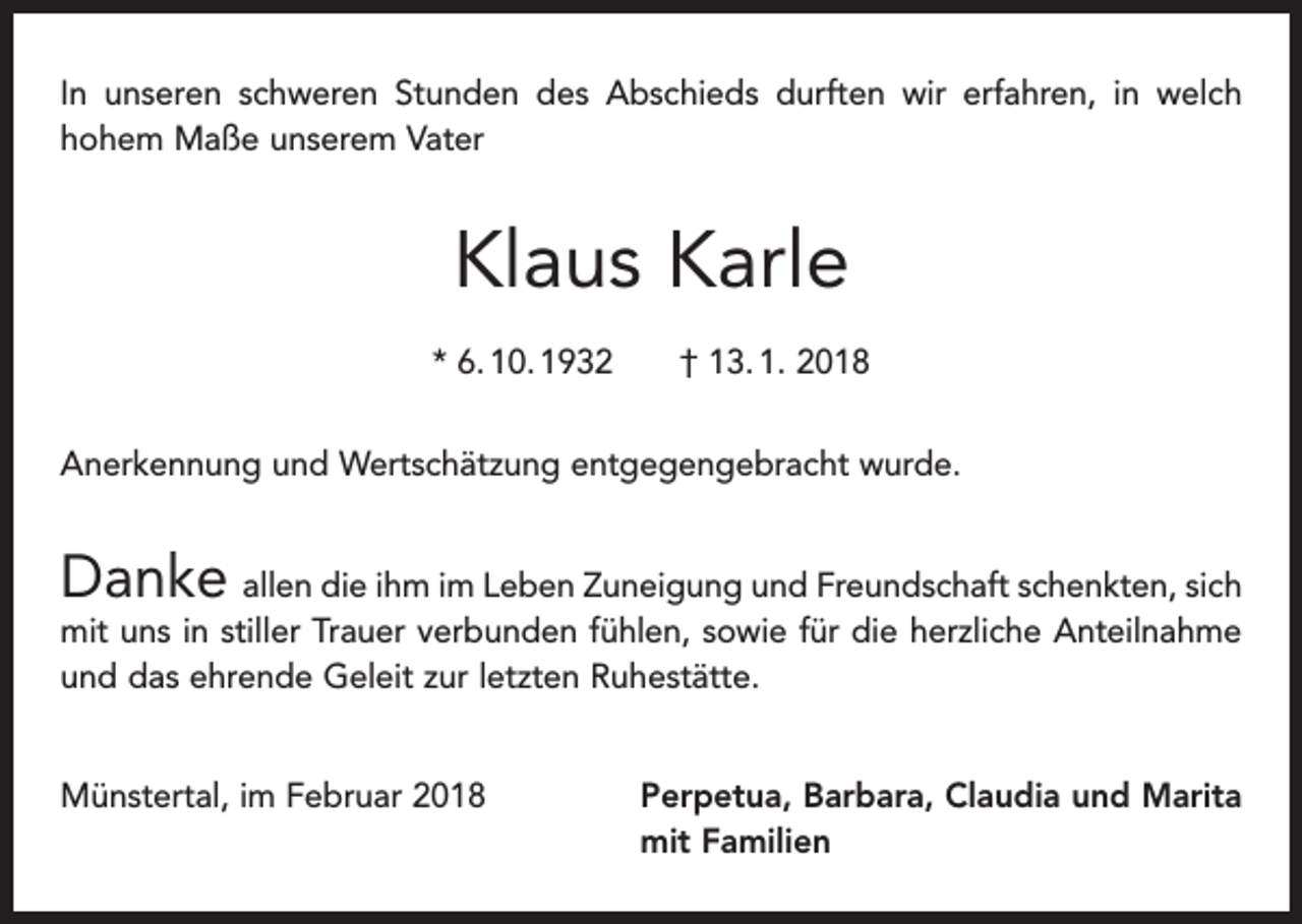 <p>In unseren schweren Stunden des Abschieds durften wir erfahren, in welch<br />hohem Maße unserem Vater</p><p>Klaus Karle<br />* 6. 10. 1932 † 13. 1. 2018<br />Anerkennung und Wertschätzung entgegengebracht wurde.</p><p>Danke allen die ihm im Leben Zuneigung und Freundschaft schenkten, sich<br />mit uns in stiller Trauer verbunden fühlen, sowie für die herzliche Anteilnahme<br />und das ehrende Geleit zur letzten Ruhestätte.</p><p>Münstertal, im Februar 2018 Perpetua, Barbara, Claudia und Marita<br />mit Familien</p>