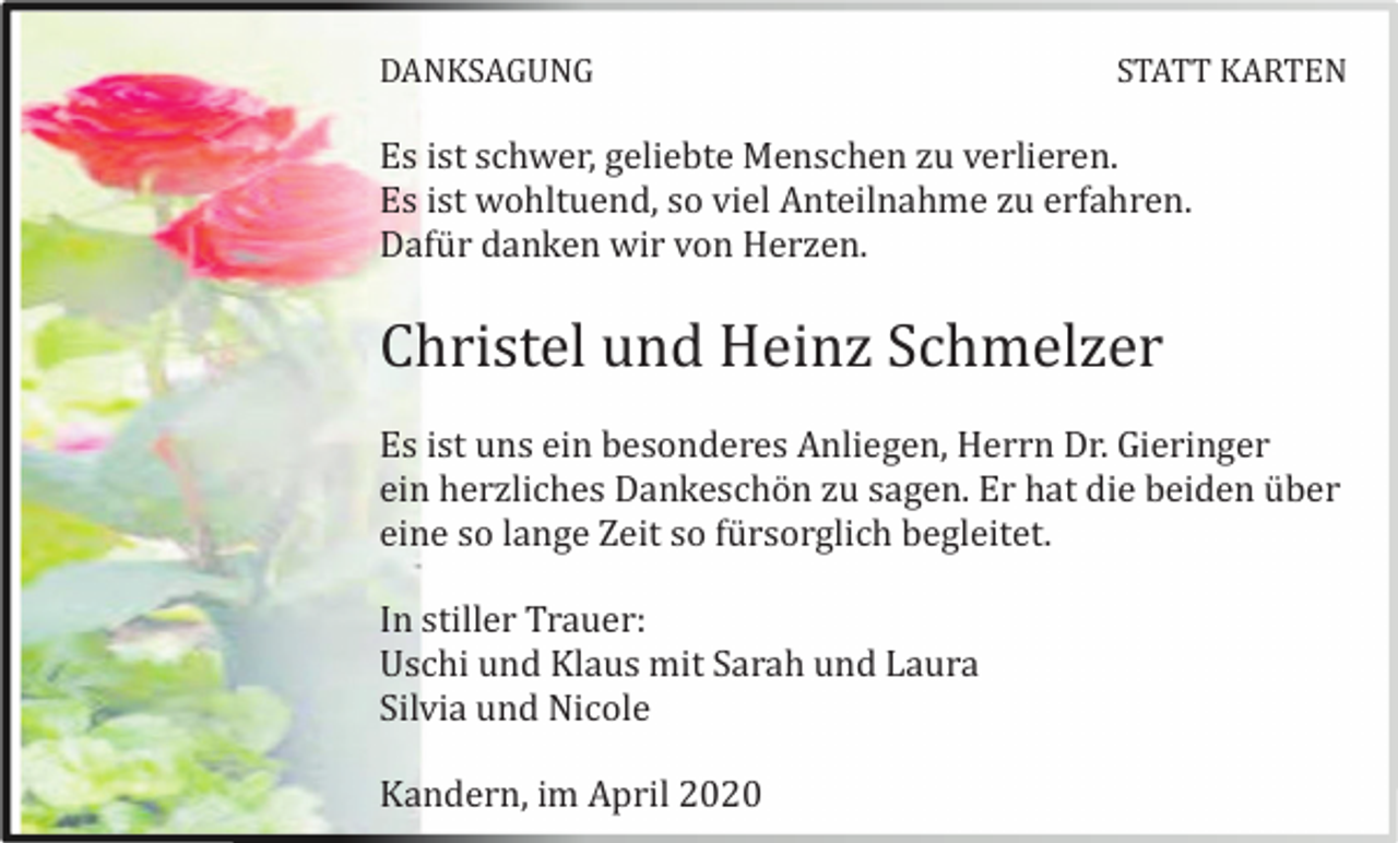<p>DANKSAGUNG</p><p>STATT KARTEN</p><p>Es ist schwer, geliebte Menschen zu verlieren.<br />Es ist wohltuend, so viel Anteilnahme zu erfahren.<br />Dafü r danken wir von Herzen.</p><p>Christel und Heinz Schmelzer<br />Es ist uns ein besonderes Anliegen, Herrn Dr. Gieringer<br />ein herzliches Dankeschö n zu sagen. Er hat die beiden ü ber<br />eine so lange Zeit so fü rsorglich begleitet.<br />In stiller Trauer:<br />Uschi und Klaus mit Sarah und Laura<br />Silvia und Nicole<br />Kandern, im April 2020</p>