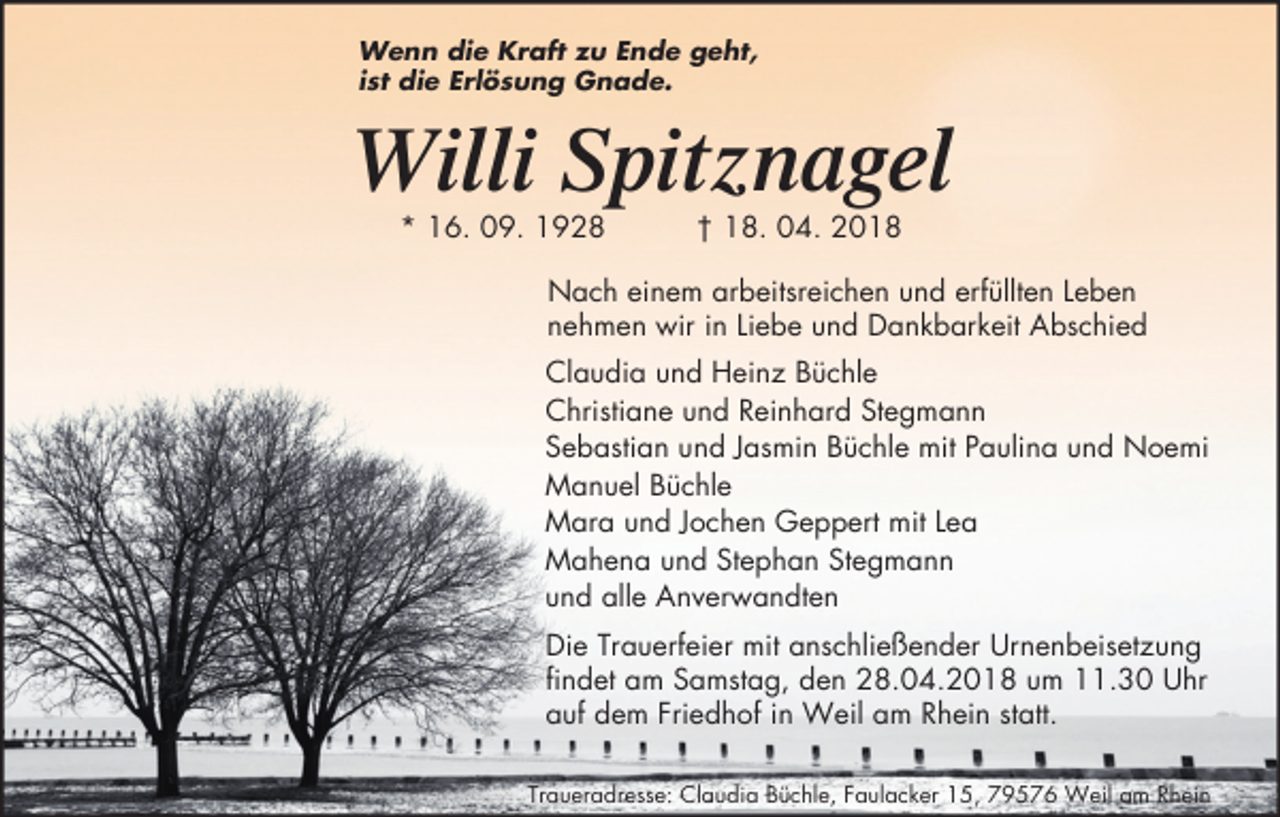 <p>Wenn die Kraft zu Ende geht,<br />ist die Erlösung Gnade.</p><p>Willi Spitznagel<br />* 16. 09. 1928</p><p>† 18. 04. 2018</p><p>Nach einem arbeitsreichen und erfüllten Leben<br />nehmen wir in Liebe und Dankbarkeit Abschied<br />Claudia und Heinz Büchle<br />Christiane und Reinhard Stegmann<br />Sebastian und Jasmin Büchle mit Paulina und Noemi<br />Manuel Büchle<br />Mara und Jochen Geppert mit Lea<br />Mahena und Stephan Stegmann<br />und alle Anverwandten<br />Die Trauerfeier mit anschließender Urnenbeisetzung<br />findet am Samstag, den 28.04.2018 um 11.30 Uhr<br />auf dem Friedhof in Weil am Rhein statt.<br />Traueradresse: Claudia Büchle, Faulacker 15, 79576 Weil am Rhein</p>