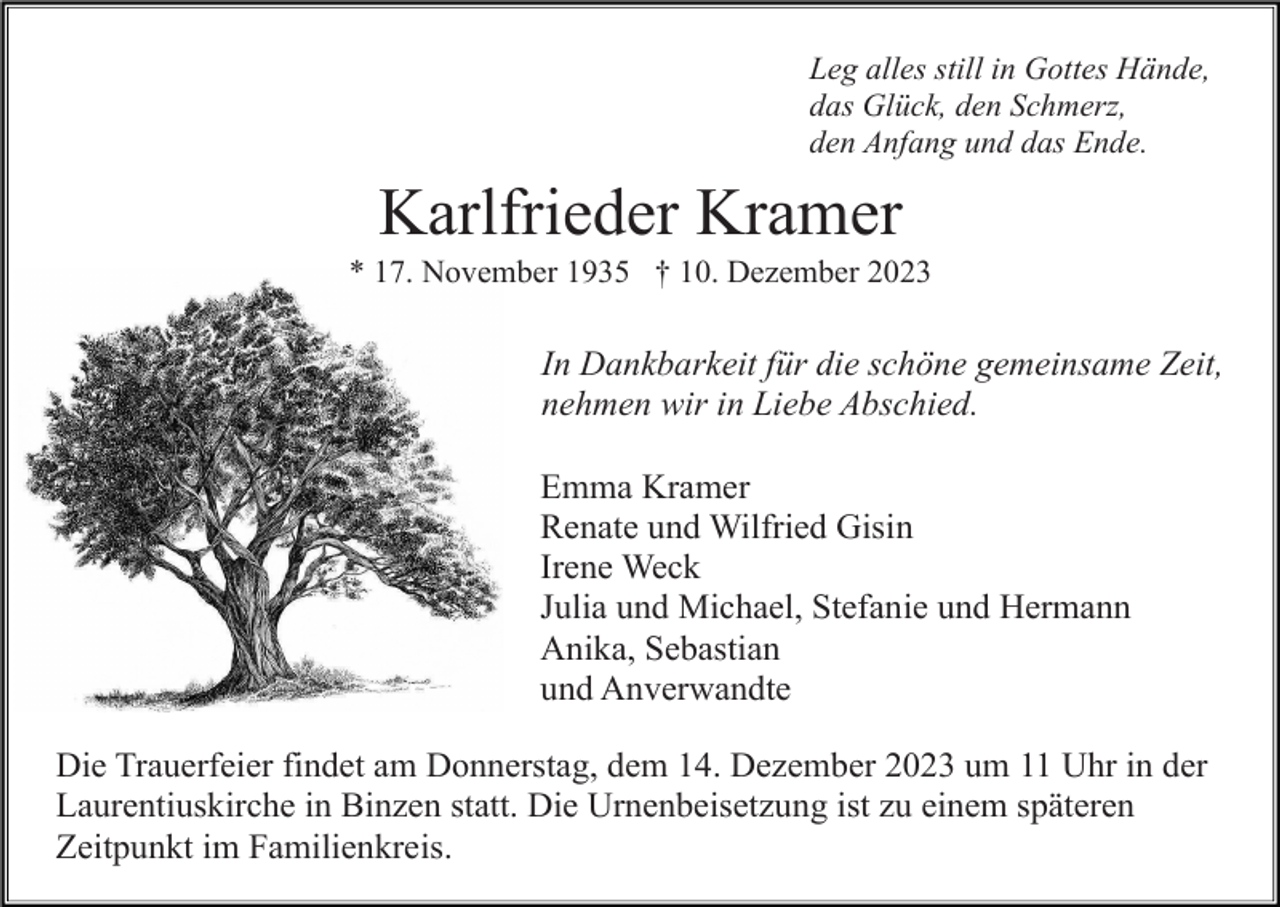 <p>Leg alles still in Gottes Hände,<br />das Glück, den Schmerz,<br />den Anfang und das Ende.</p><p>Karlfrieder Kramer<br />* 17. November 1935 † 10. Dezember 2023</p><p>In Dankbarkeit für die schöne gemeinsame Zeit,<br />nehmen wir in Liebe Abschied.<br />Emma Kramer<br />Renate und Wilfried Gisin<br />Irene Weck<br />Julia und Michael, Stefanie und Hermann<br />Anika, Sebastian<br />und Anverwandte<br />Die Trauerfeier findet am Donnerstag, dem 14. Dezember 2023 um 11 Uhr in der<br />Laurentiuskirche in Binzen statt. Die Urnenbeisetzung ist zu einem späteren<br />Zeitpunkt im Familienkreis.</p>