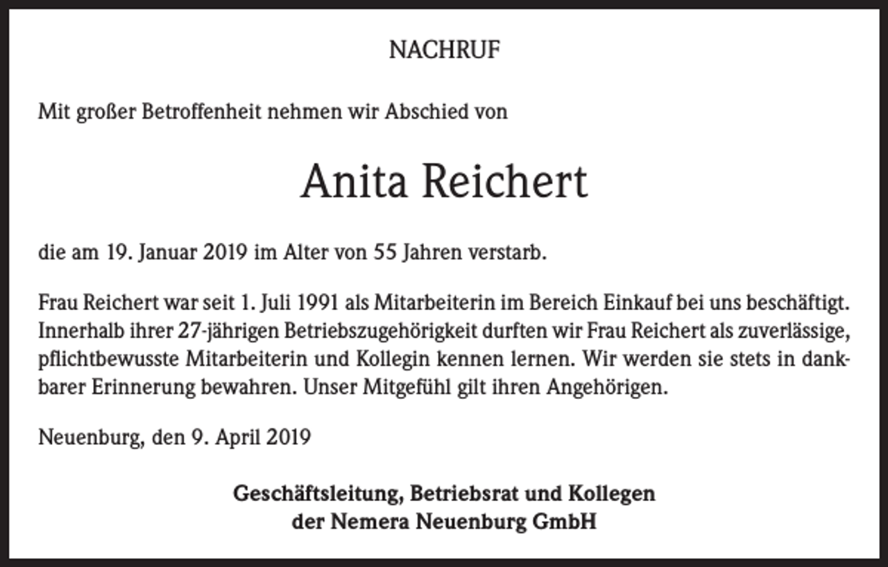 <p>NACHRUF<br />Mit großer Betroffenheit nehmen wir Abschied von</p><p>Anita Reichert<br />die am 19. Januar 2019 im Alter von 55 Jahren verstarb.<br />Frau Reichert war seit 1. Juli 1991 als Mitarbeiterin im Bereich Einkauf bei uns beschäftigt.<br />Innerhalb ihrer 27-jährigen Betriebszugehörigkeit durften wir Frau Reichert als zuverlässige,<br />pflichtbewusste Mitarbeiterin und Kollegin kennen lernen. Wir werden sie stets in dankbarer Erinnerung bewahren. Unser Mitgefühl gilt ihren Angehörigen.<br />Neuenburg, den 9. April 2019<br />Geschäftsleitung, Betriebsrat und Kollegen<br />der Nemera Neuenburg GmbH</p>