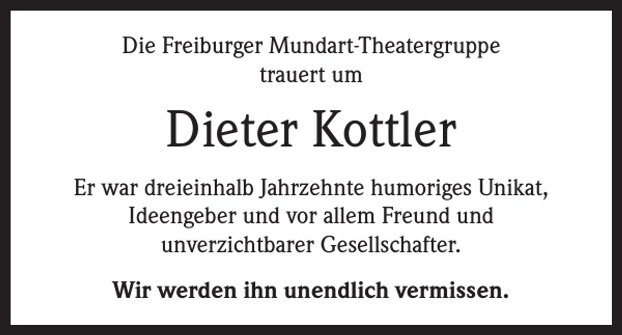 <p>Die Freiburger Mundart-Theatergruppe<br />trauert um</p><p>Dieter Kottler<br />Er war dreieinhalb Jahrzehnte humoriges Unikat,<br />Ideengeber und vor allem Freund und<br />unverzichtbarer Gesellschafter.<br />Wir werden ihn unendlich vermissen.</p>