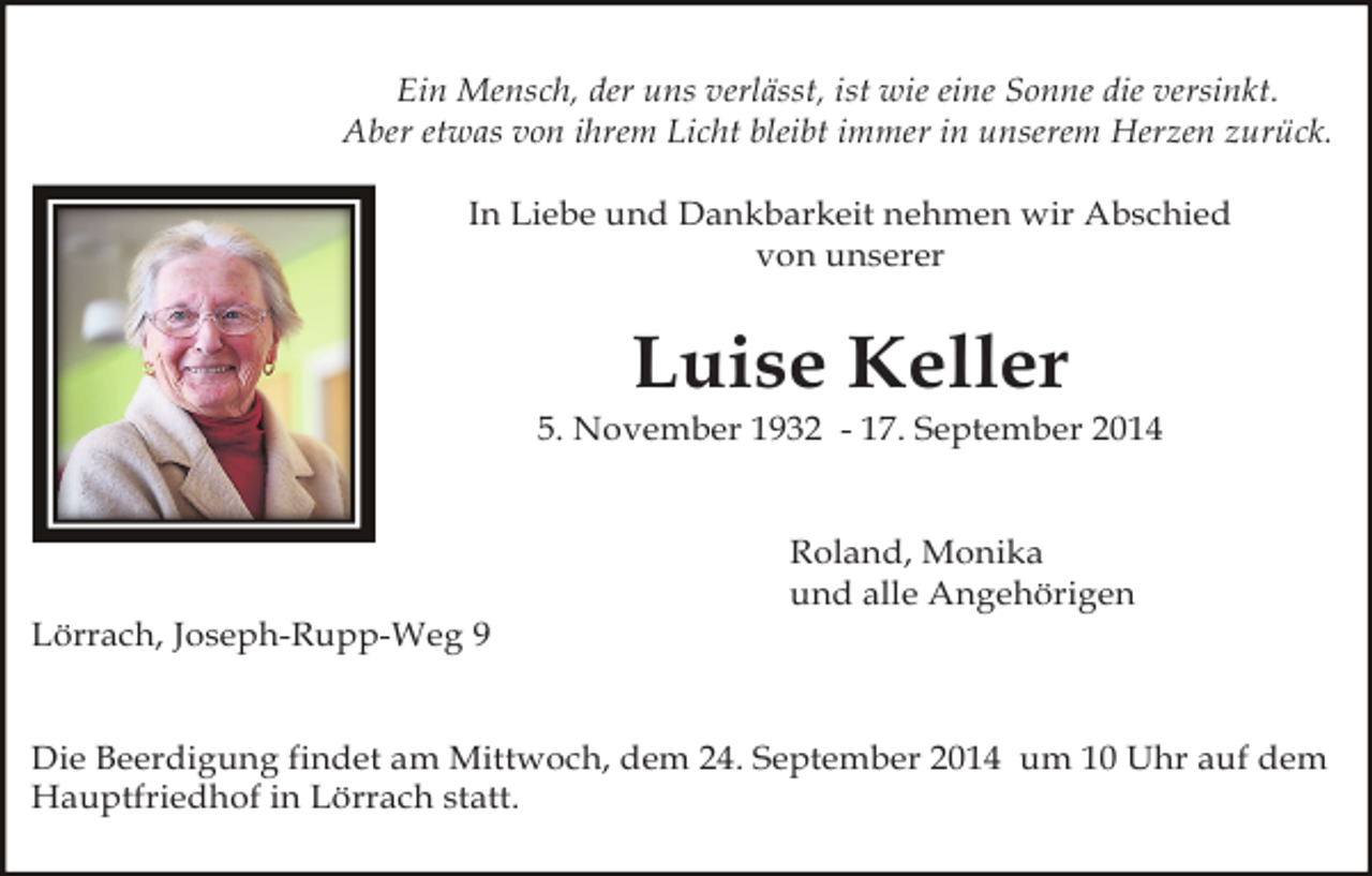 <p>Ein Mensch, der uns verlässt, ist wie eine Sonne die versinkt.<br />Aber etwas von ihrem Licht bleibt immer in unserem Herzen zurück.<br />In Liebe und Dankbarkeit nehmen wir Abschied<br />von unserer</p><p>Luise Keller<br />5. November 1932 - 17. September 2014<br />Roland, Monika<br />und alle Angehörigen<br />Lörrach, Joseph-Rupp-Weg 9<br />Die Beerdigung findet am Mittwoch, dem 24. September 2014 um 10 Uhr auf dem<br />Hauptfriedhof in Lörrach statt.</p>