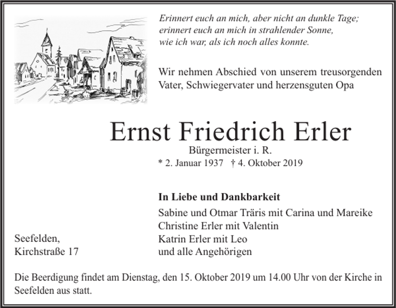 <p>Erinnert euch an mich, aber nicht an dunkle Tage;<br />erinnert euch an mich in strahlender Sonne,<br />wie ich war, als ich noch alles konnte.</p><p>Wir nehmen Abschied von unserem treusorgenden<br />Vater, Schwiegervater und herzensguten Opa</p><p>Ernst Friedrich Erler<br />Bürgermeister i. R.</p><p>* 2. Januar 1937 † 4. Oktober 2019</p><p>Seefelden,<br />Kirchstraße 17</p><p>In Liebe und Dankbarkeit<br />Sabine und Otmar Träris mit Carina und Mareike<br />Christine Erler mit Valentin<br />Katrin Erler mit Leo<br />und alle Angehörigen</p><p>Die Beerdigung findet am Dienstag, den 15. Oktober 2019 um 14.00 Uhr von der Kirche in<br />Seefelden aus statt.</p>