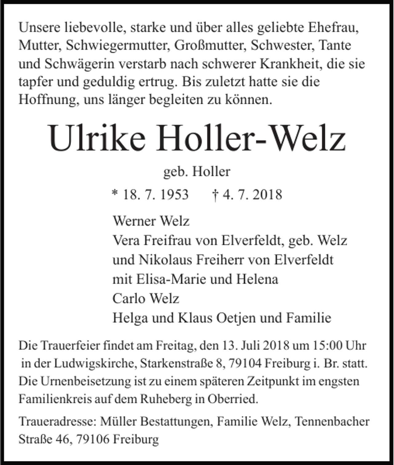 <p>Unsere liebevolle, starke und über alles geliebte Ehefrau,<br />Mutter, Schwiegermutter, Großmutter, Schwester, Tante<br />und Schwägerin verstarb nach schwerer Krankheit, die sie<br />tapfer und geduldig ertrug. Bis zuletzt hatte sie die<br />Hoffnung, uns länger begleiten zu können.</p><p>Ulrike Holler-Welz<br />geb. Holler<br />* 18. 7. 1953</p><p>† 4. 7. 2018</p><p>Werner Welz<br />Vera Freifrau von Elverfeldt, geb. Welz<br />und Nikolaus Freiherr von Elverfeldt<br />mit Elisa-Marie und Helena<br />Carlo Welz<br />Helga und Klaus Oetjen und Familie<br />Die Trauerfeier findet am Freitag, den 13. Juli 2018 um 15:00 Uhr<br />in der Ludwigskirche, Starkenstraße 8, 79104 Freiburg i. Br. statt.<br />Die Urnenbeisetzung ist zu einem späteren Zeitpunkt im engsten<br />Familienkreis auf dem Ruheberg in Oberried.<br />Traueradresse: Müller Bestattungen, Familie Welz, Tennenbacher<br />Straße 46, 79106 Freiburg</p>