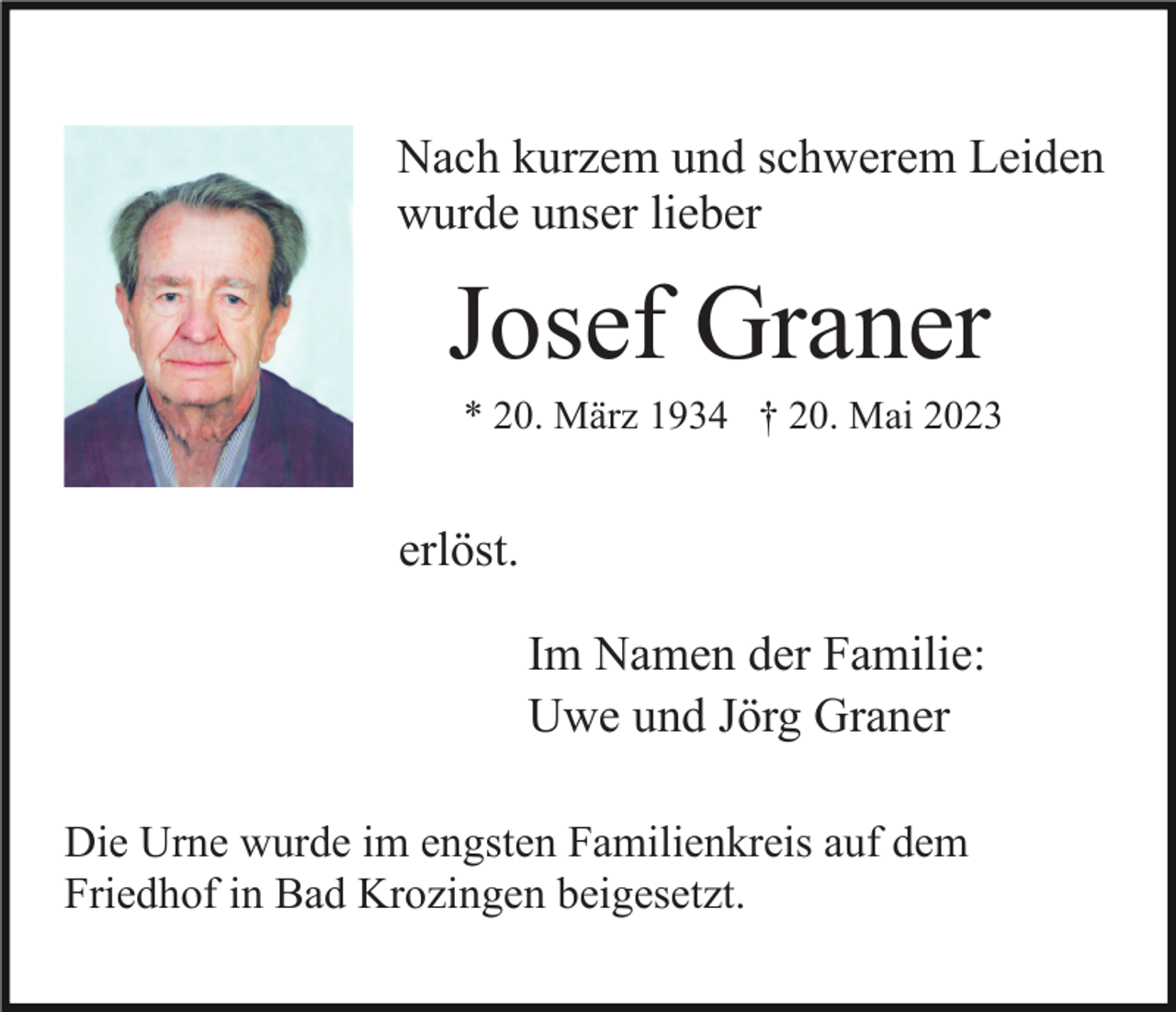 <p>Nach kurzem und schwerem Leiden<br />wurde unser lieber</p><p>Josef Graner<br />* 20. März 1934 † 20. Mai 2023</p><p>erlöst.<br />Im Namen der Familie:<br />Uwe und Jörg Graner<br />Die Urne wurde im engsten Familienkreis auf dem<br />Friedhof in Bad Krozingen beigesetzt.</p>