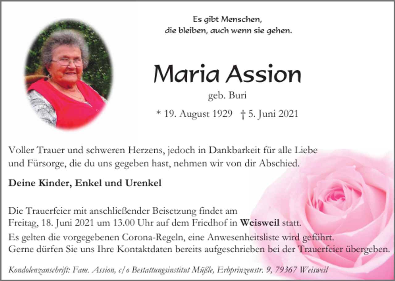 <p>Es gibt Menschen,<br />die bleiben, auch wenn sie gehen.</p><p>Maria Assion<br />geb. Buri<br />* 19. August 1929 † 5. Juni 2021<br />Voller Trauer und schweren Herzens, jedoch in Dankbarkeit für alle Liebe<br />und Fürsorge, die du uns gegeben hast, nehmen wir von dir Abschied.<br />Deine Kinder, Enkel und Urenkel<br />Die Trauerfeier mit anschließender Beisetzung findet am<br />Freitag, 18. Juni 2021 um 13.00 Uhr auf dem Friedhof in Weisweil statt.<br />Es gelten die vorgegebenen Corona-Regeln, eine Anwesenheitsliste wird geführt.<br />Gerne dürfen Sie uns Ihre Kontaktdaten bereits aufgeschrieben bei der Trauerfeier übergeben.<br />Kondolenzanschrift: Fam. Assion, c/o Bestattungsinstitut Müßle, Erbprinzenstr. 9, 79367 Weisweil</p>