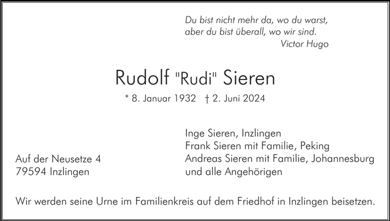 <p>Du bist nicht mehr da, wo du warst,<br />aber du bist überall, wo wir sind.<br />Victor Hugo</p><p>Rudolf "Rudi" Sieren<br />* 8. Januar 1932 † 2. Juni 2024</p><p>Auf der Neusetze 4<br />79594 Inzlingen</p><p>Inge Sieren, Inzlingen<br />Frank Sieren mit Familie, Peking<br />Andreas Sieren mit Familie, Johannesburg<br />und alle Angehörigen</p><p>Wir werden seine Urne im Familienkreis auf dem Friedhof in Inzlingen beisetzen.</p>