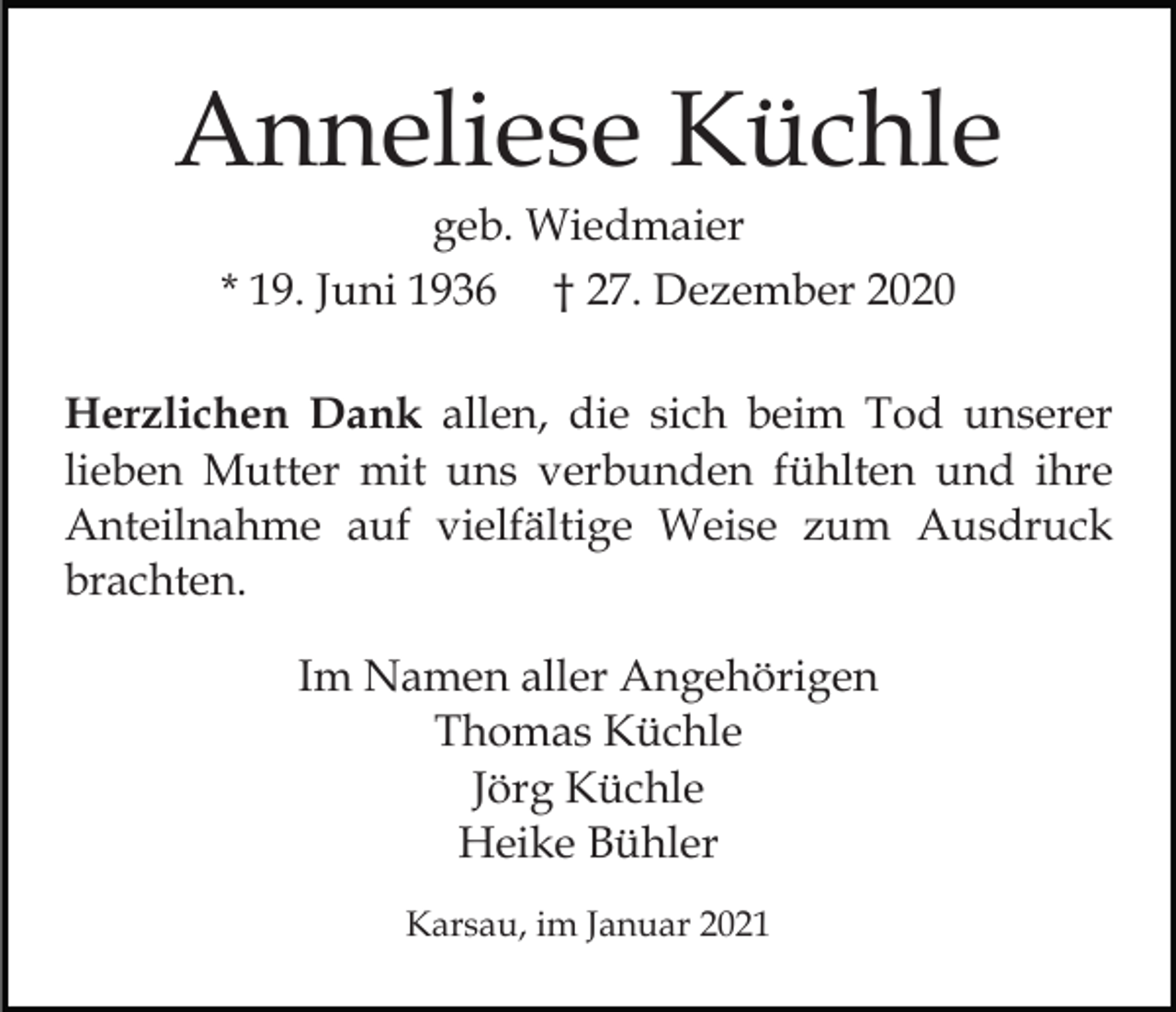<p>Anneliese Küchle<br />geb. Wiedmaier<br />* 19. Juni 1936 † 27. Dezember 2020<br />Herzlichen Dank allen, die sich beim Tod unserer<br />lieben Mutter mit uns verbunden fühlten und ihre<br />Anteilnahme auf vielfältige Weise zum Ausdruck<br />brachten.<br />Im Namen aller Angehörigen<br />Thomas Küchle<br />Jörg Küchle<br />Heike Bühler<br />Karsau, im Januar 2021</p>