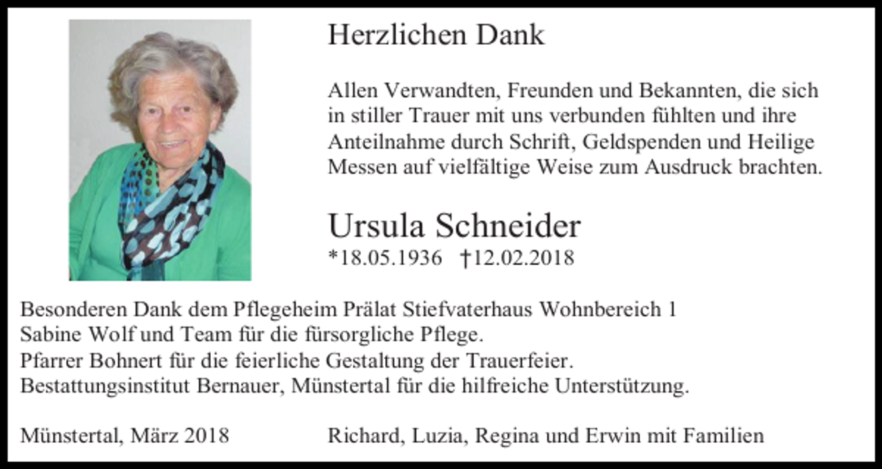 <p>Herzlichen Dank<br />Allen Verwandten, Freunden und Bekannten, die sich<br />in stiller Trauer mit uns verbunden fühlten und ihre<br />Anteilnahme durch Schrift, Geldspenden und Heilige<br />Messen auf vielfältige Weise zum Ausdruck brachten.</p><p>Ursula Schneider<br />*18.05.1936 †12.02.2018</p><p>Besonderen Dank dem Pflegeheim Prälat Stiefvaterhaus Wohnbereich 1<br />Sabine Wolf und Team für die fürsorgliche Pflege.<br />Pfarrer Bohnert für die feierliche Gestaltung der Trauerfeier.<br />Bestattungsinstitut Bernauer, Münstertal für die hilfreiche Unterstützung.<br />Münstertal, März 2018</p><p>Richard, Luzia, Regina und Erwin mit Familien</p>