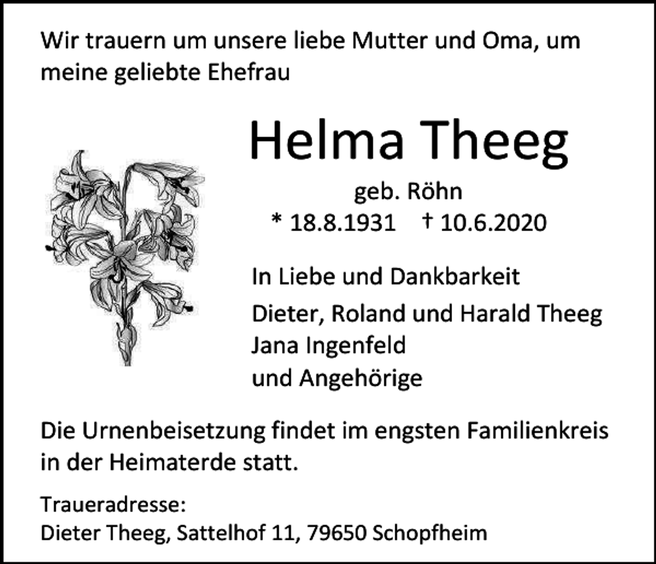 <p>Wir trauern um unsere liebe Mutter und Oma, um<br />meine geliebte Ehefrau</p><p>Helma Theeg<br />geb. Röhn<br />* 18.8.1931 † 10.6.2020<br />In Liebe und Dankbarkeit<br />Dieter, Roland und Harald Theeg<br />Jana Ingenfeld<br />und Angehörige<br />Die Urnenbeisetzung findet im engsten Familienkreis<br />in der Heimaterde statt.<br />Traueradresse:<br />Dieter Theeg, Sattelhof 11, 79650 Schopfheim</p>