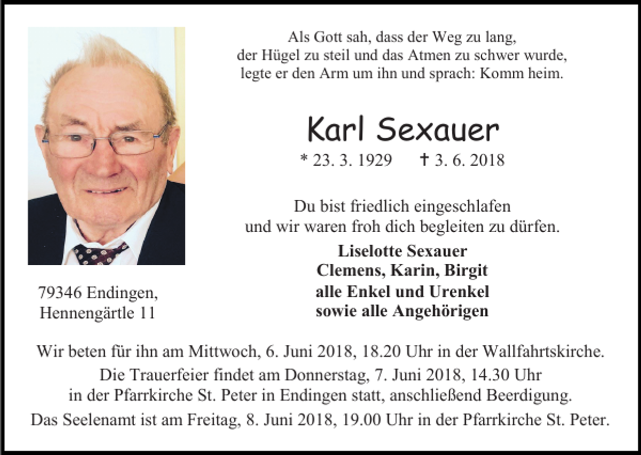 <p>Als Gott sah, dass der Weg zu lang,<br />der Hügel zu steil und das Atmen zu schwer wurde,<br />legte er den Arm um ihn und sprach: Komm heim.</p><p>Karl Sexauer<br />* 23. 3. 1929</p><p>79346 Endingen,<br />Hennengärtle 11</p><p> 3. 6. 2018</p><p>Du bist friedlich eingeschlafen<br />und wir waren froh dich begleiten zu dürfen.<br />Liselotte Sexauer<br />Clemens, Karin, Birgit<br />alle Enkel und Urenkel<br />sowie alle Angehörigen</p><p>Wir beten für ihn am Mittwoch, 6. Juni 2018, 18.20 Uhr in der Wallfahrtskirche.<br />Die Trauerfeier findet am Donnerstag, 7. Juni 2018, 14.30 Uhr<br />in der Pfarrkirche St. Peter in Endingen statt, anschließend Beerdigung.<br />Das Seelenamt ist am Freitag, 8. Juni 2018, 19.00 Uhr in der Pfarrkirche St. Peter.</p>