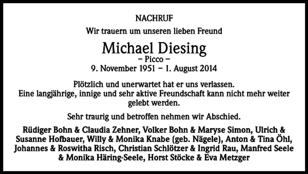 <p>NACHRUF<br />Wir trauern um unseren lieben Freund</p><p>Michael Diesing</p><p>– Picco –<br />9. November 1951 – 1. August 2014<br />Plötzlich und unerwartet hat er uns verlassen.<br />Eine langjährige, innige und sehr aktive Freundschaft kann nicht mehr weiter<br />gelebt werden.<br />Sehr traurig und betroffen nehmen wir Abschied.<br />Rüdiger Bohn &amp; Claudia Zehner, Volker Bohn &amp; Maryse Simon, Ulrich &amp;<br />Susanne Hofbauer, Willy &amp; Monika Knabe (geb. Nägele), Anton &amp; Tina Öhl,<br />Johannes &amp; Roswitha Risch, Christian Schlötzer &amp; Ingrid Rau, Manfred Seele<br />&amp; Monika Häring-Seele, Horst Stöcke &amp; Eva Metzger</p>