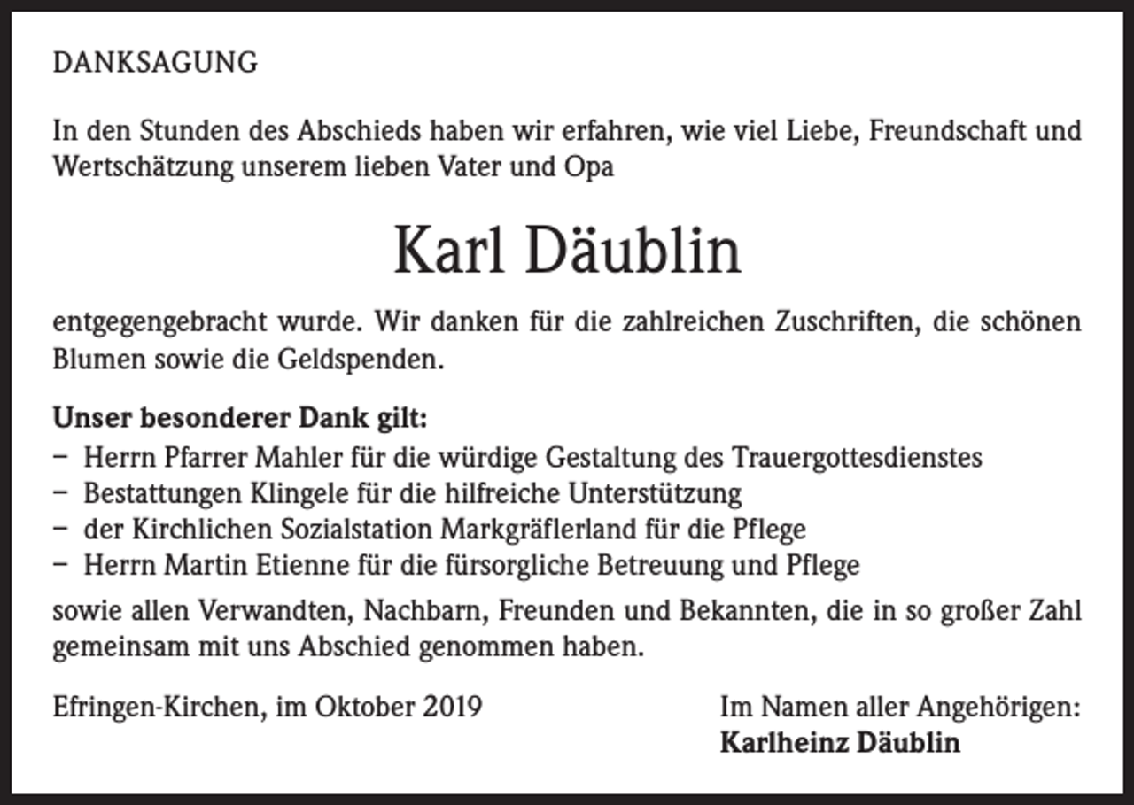 <p>DANKSAGUNG<br />In den Stunden des Abschieds haben wir erfahren, wie viel Liebe, Freundschaft und<br />Wertschätzung unserem lieben Vater und Opa</p><p>Karl Däublin<br />entgegengebracht wurde. Wir danken für die zahlreichen Zuschriften, die schönen<br />Blumen sowie die Geldspenden.<br />Unser besonderer Dank gilt:<br />– Herrn Pfarrer Mahler für die würdige Gestaltung des Trauergottesdienstes<br />– Bestattungen Klingele für die hilfreiche Unterstützung<br />– der Kirchlichen Sozialstation Markgräflerland für die Pflege<br />– Herrn Martin Etienne für die fürsorgliche Betreuung und Pflege<br />sowie allen Verwandten, Nachbarn, Freunden und Bekannten, die in so großer Zahl<br />gemeinsam mit uns Abschied genommen haben.<br />Efringen-Kirchen, im Oktober 2019</p><p>Im Namen aller Angehörigen:<br />Karlheinz Däublin</p>