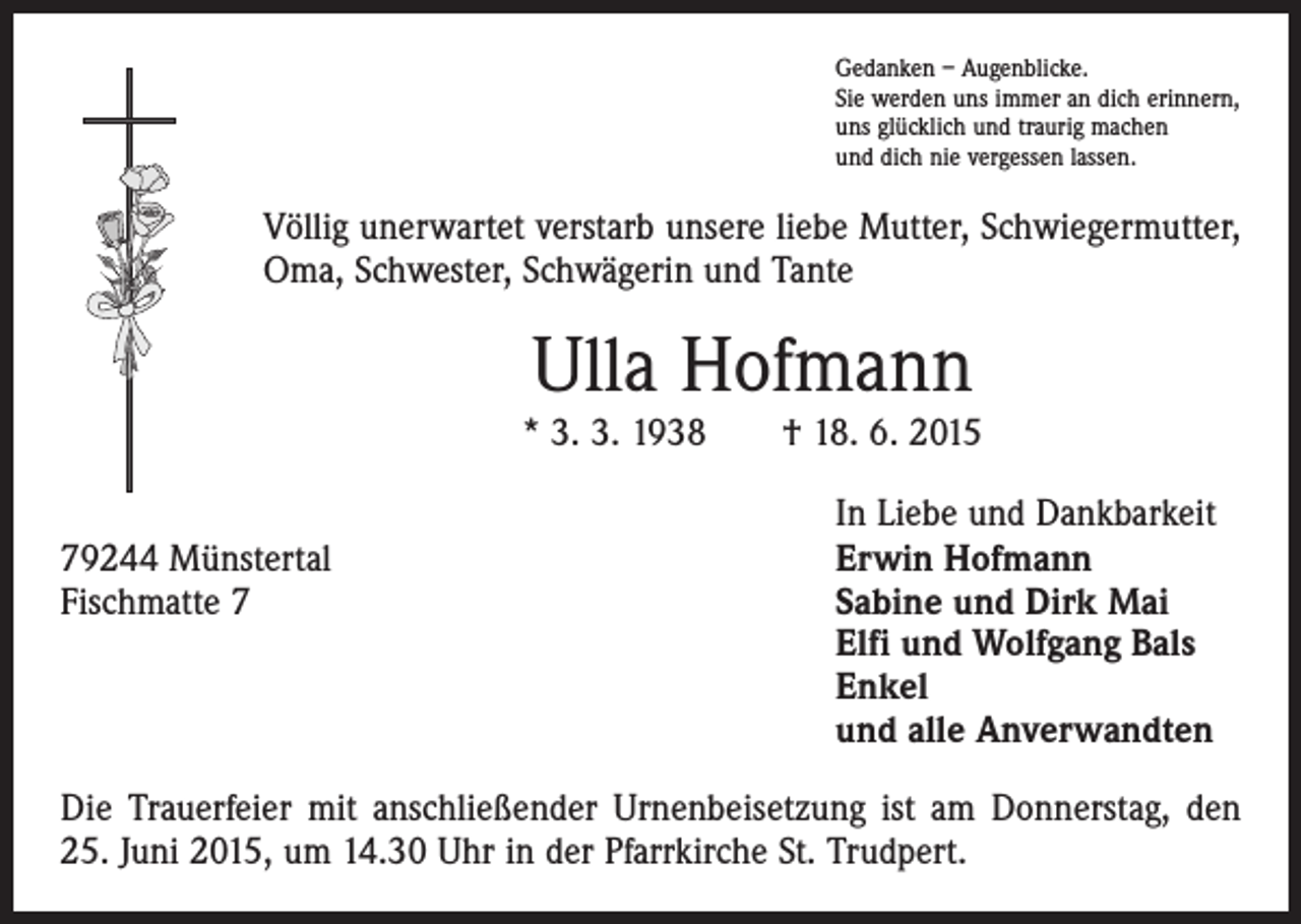 <p>Gedanken – Augenblicke.<br />Sie werden uns immer an dich erinnern,<br />uns glücklich und traurig machen<br />und dich nie vergessen lassen.</p><p>Völlig unerwartet verstarb unsere liebe Mutter, Schwiegermutter,<br />Oma, Schwester, Schwägerin und Tante</p><p>Ulla Hofmann</p><p>* 3. 3. 1938 † 18. 6. 2015</p><p>79244 Münstertal<br />Fischmatte 7</p><p>In Liebe und Dankbarkeit<br />Erwin Hofmann<br />Sabine und Dirk Mai<br />Elfi und Wolfgang Bals<br />Enkel<br />und alle Anverwandten</p><p>Die Trauerfeier mit anschließender Urnenbeisetzung ist am Donnerstag, den<br />25. Juni 2015, um 14.30 Uhr in der Pfarrkirche St. Trudpert.</p>
