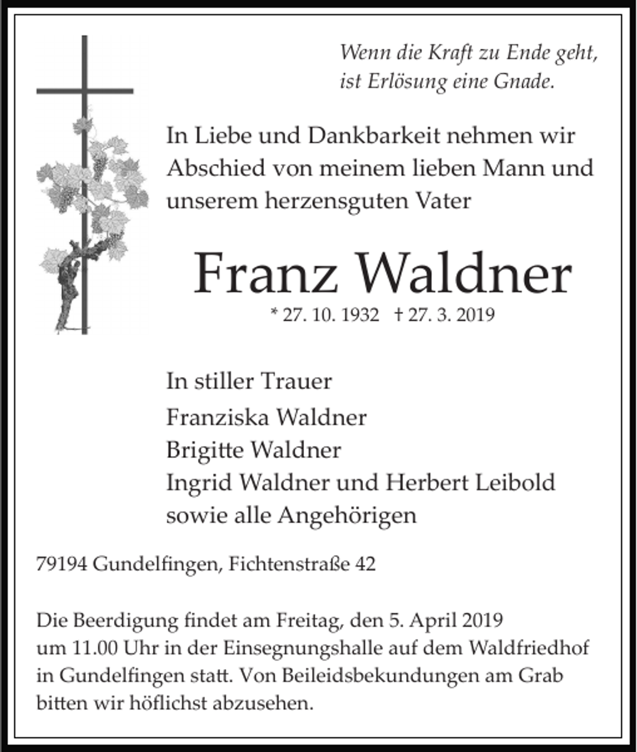 <p>Wenn die Kraft zu Ende geht,<br />ist Erlösung eine Gnade.</p><p>In Liebe und Dankbarkeit nehmen wir<br />Abschied von meinem lieben Mann und<br />unserem herzensguten Vater</p><p>Franz Waldner<br />* 27. 10. 1932 † 27. 3. 2019</p><p>In stiller Trauer<br />Franziska Waldner<br />Brigi�e Waldner<br />Ingrid Waldner und Herbert Leibold<br />sowie alle Angehörigen<br />79194 Gundelﬁngen, Fichtenstraße 42<br />Die Beerdigung ﬁndet am Freitag, den 5. April 2019<br />um 11.00 Uhr in der Einsegnungshalle auf dem Waldfriedhof<br />in Gundelﬁngen sta�. Von Beileidsbekundungen am Grab<br />bi�en wir höﬂichst abzusehen.</p>