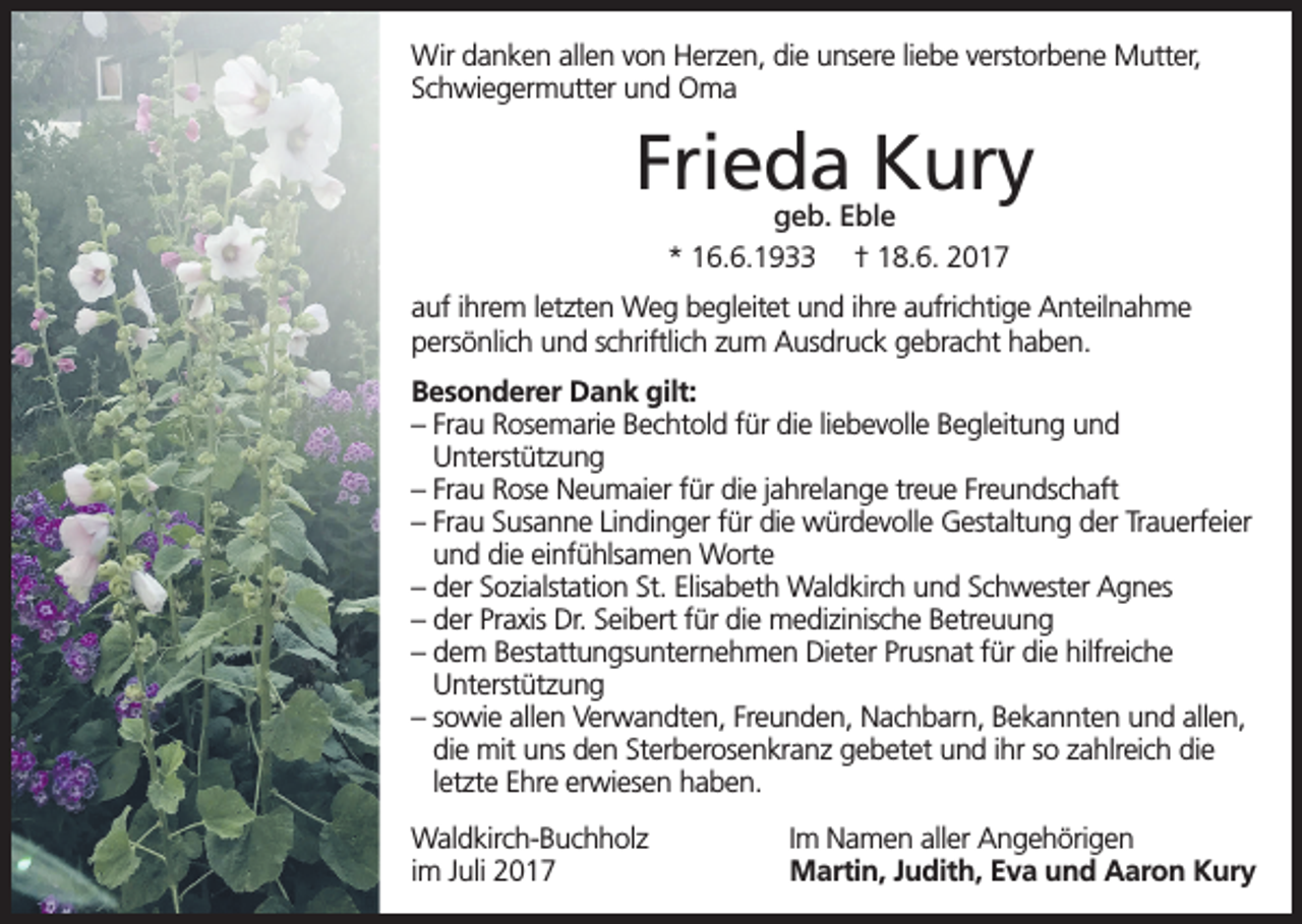 <p>Wir danken allen von Herzen, die unsere liebe verstorbene Mutter,<br />Schwiegermutter und Oma</p><p>Frieda Kury<br />geb. Eble<br />* 16.6.1933 † 18.6. 2017</p><p>auf ihrem letzten Weg begleitet und ihre aufrichtige Anteilnahme<br />persönlich und schriftlich zum Ausdruck gebracht haben.<br />Besonderer Dank gilt:<br />– Frau Rosemarie Bechtold für die liebevolle Begleitung und<br />Unterstützung<br />– Frau Rose Neumaier für die jahrelange treue Freundschaft<br />– Frau Susanne Lindinger für die würdevolle Gestaltung der Trauerfeier<br />und die einfühlsamen Worte<br />– der Sozialstation St. Elisabeth Waldkirch und Schwester Agnes<br />– der Praxis Dr. Seibert für die medizinische Betreuung<br />– dem Bestattungsunternehmen Dieter Prusnat für die hilfreiche<br />Unterstützung<br />– sowie allen Verwandten, Freunden, Nachbarn, Bekannten und allen,<br />die mit uns den Sterberosenkranz gebetet und ihr so zahlreich die<br />letzte Ehre erwiesen haben.<br />Waldkirch-Buchholz<br />im Juli 2017</p><p>Im Namen aller Angehörigen<br />Martin, Judith, Eva und Aaron Kury</p>