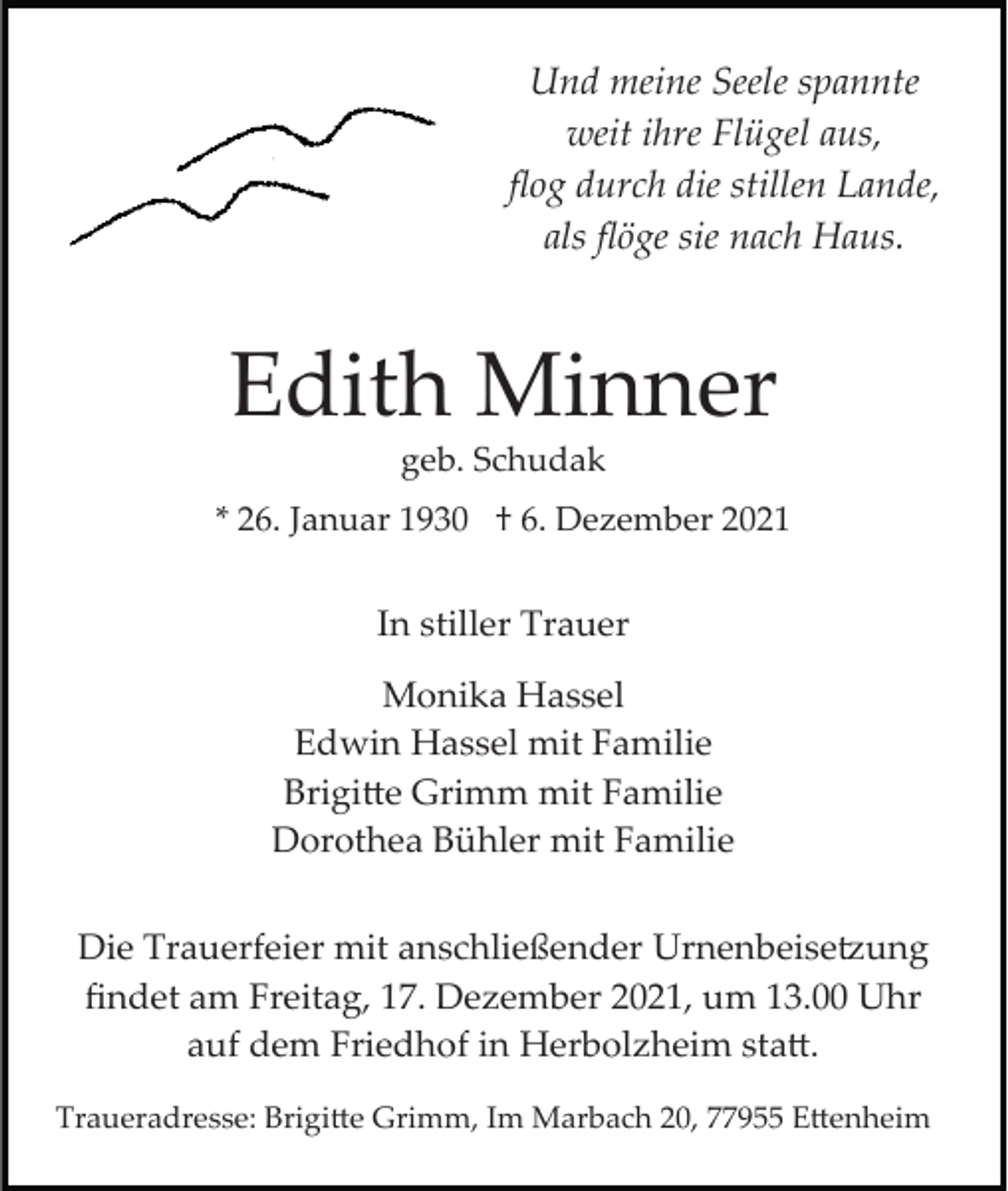 <p>Und meine Seele spannte<br />weit ihre Flügel aus,<br />ﬂog durch die stillen Lande,<br />als ﬂöge sie nach Haus.</p><p>Edith Minner<br />geb. Schudak<br />* 26. Januar 1930 † 6. Dezember 2021</p><p>In stiller Trauer<br />Monika Hassel<br />Edwin Hassel mit Familie<br />Brigi�e Grimm mit Familie<br />Dorothea Bühler mit Familie<br />Die Trauerfeier mit anschließender Urnenbeise�ung<br />ﬁndet am Freitag, 17. Dezember 2021, um 13.00 Uhr<br />auf dem Friedhof in Herbolzheim sta�.<br />Traueradresse: Brigi�e Grimm, Im Marbach 20, 77955 E�enheim</p>