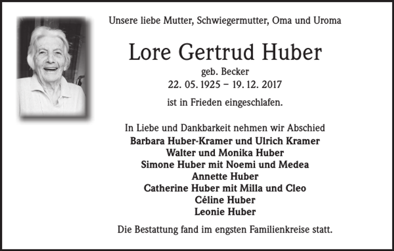 <p>Unsere liebe Mutter, Schwiegermutter, Oma und Uroma</p><p>Lore Gertrud Huber<br />geb. Becker<br />22. 05. 1925 – 19. 12. 2017</p><p>ist in Frieden eingeschlafen.<br />In Liebe und Dankbarkeit nehmen wir Abschied<br />Barbara Huber-Kramer und Ulrich Kramer<br />Walter und Monika Huber<br />Simone Huber mit Noemi und Medea<br />Annette Huber<br />Catherine Huber mit Milla und Cleo<br />Céline Huber<br />Leonie Huber<br />Die Bestattung fand im engsten Familienkreise statt.</p>