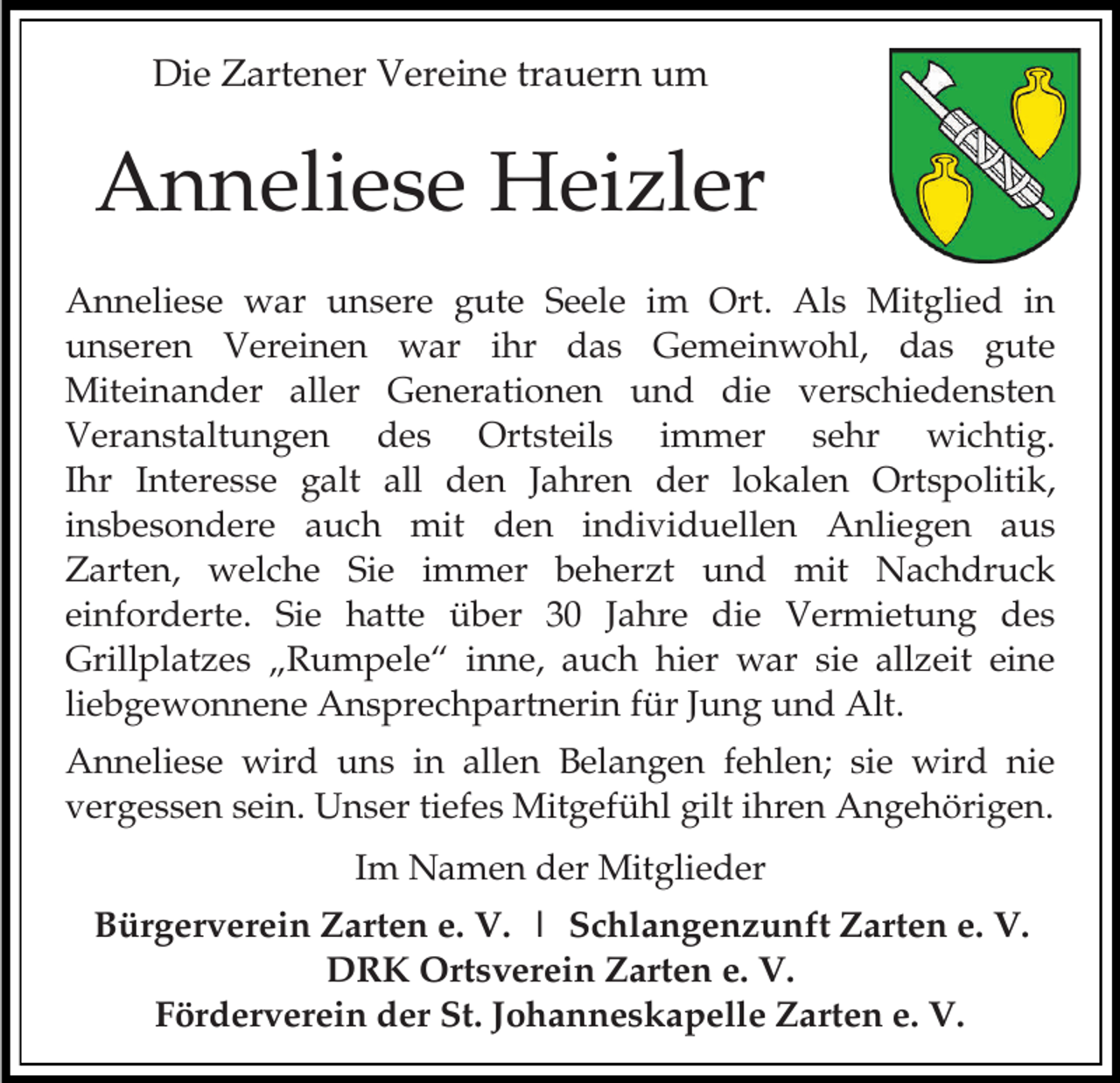 <p>Die Zartener Vereine trauern um</p><p>Anneliese Heizler<br />Anneliese war unsere gute Seele im Ort. Als Mitglied in<br />unseren Vereinen war ihr das Gemeinwohl, das gute<br />Miteinander aller Generationen und die verschiedensten<br />Veranstaltungen des Ortsteils immer sehr wichtig.<br />Ihr Interesse galt all den Jahren der lokalen Ortspolitik,<br />insbesondere auch mit den individuellen Anliegen aus<br />Zarten, welche Sie immer beherzt und mit Nachdruck<br />einforderte. Sie hatte über 30 Jahre die Vermietung des<br />Grillplatzes „Rumpele“ inne, auch hier war sie allzeit eine<br />liebgewonnene Ansprechpartnerin für Jung und Alt.<br />Anneliese wird uns in allen Belangen fehlen; sie wird nie<br />vergessen sein. Unser tiefes Mitgefühl gilt ihren Angehörigen.<br />Im Namen der Mitglieder</p><p>Bürgerverein Zarten e. V. | Schlangenzunft Zarten e. V.<br />DRK Ortsverein Zarten e. V.<br />Förderverein der St. Johanneskapelle Zarten e. V.</p>