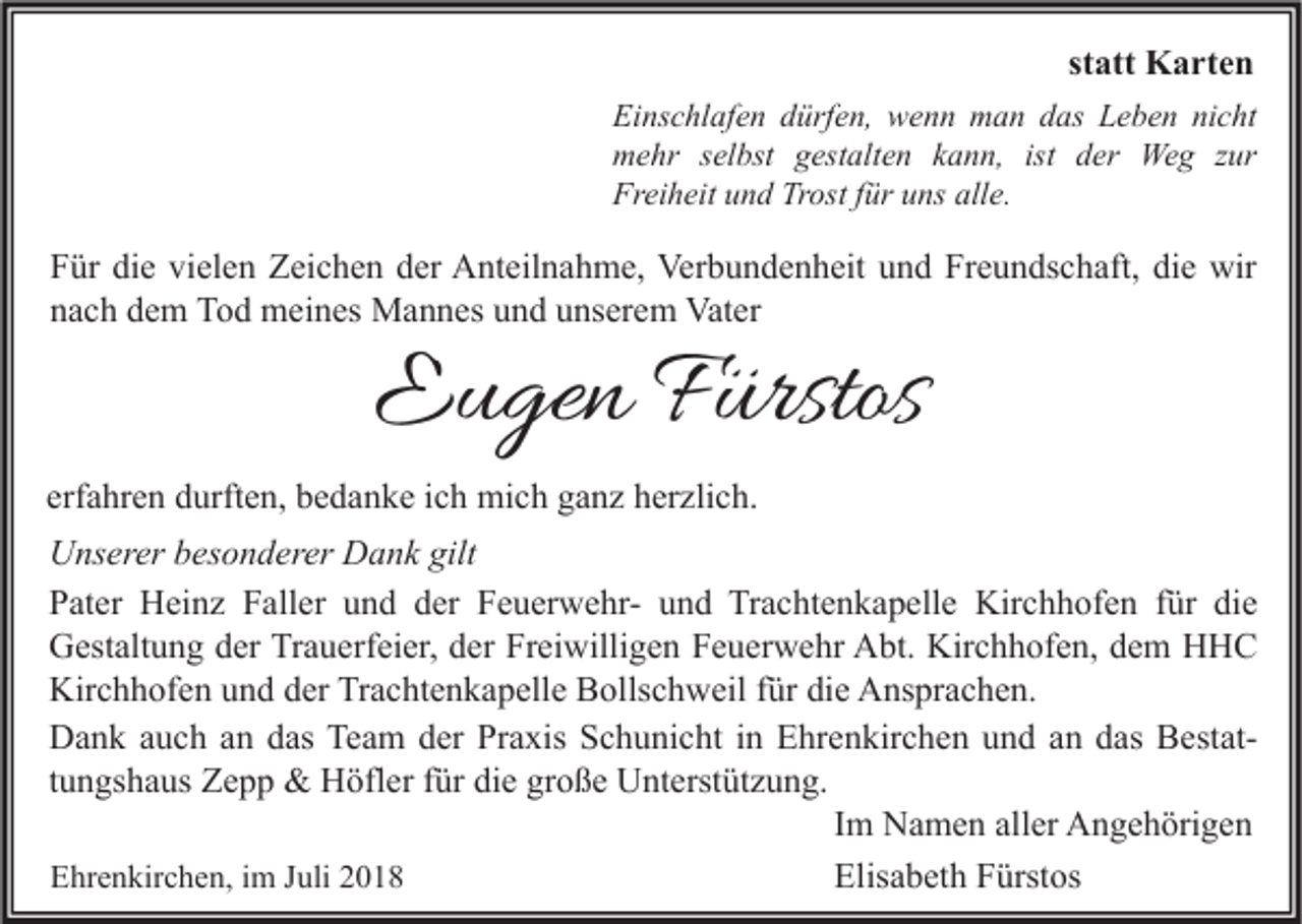 <p>statt Karten<br />Einschlafen dürfen, wenn man das Leben nicht<br />mehr selbst gestalten kann, ist der Weg zur<br />Freiheit und Trost für uns alle.</p><p>Für die vielen Zeichen der Anteilnahme, Verbundenheit und Freundschaft, die wir<br />nach dem Tod meines Mannes und unserem Vater</p><p>Eugen Fürstos</p><p>erfahren durften, bedanke ich mich ganz herzlich.<br />Unserer besonderer Dank gilt<br />Pater Heinz Faller und der Feuerwehr- und Trachtenkapelle Kirchhofen für die<br />Gestaltung der Trauerfeier, der Freiwilligen Feuerwehr Abt. Kirchhofen, dem HHC<br />Kirchhofen und der Trachtenkapelle Bollschweil für die Ansprachen.<br />Dank auch an das Team der Praxis Schunicht in Ehrenkirchen und an das Bestattungshaus Zepp &amp; Höfler für die große Unterstützung.<br />Im Namen aller Angehörigen<br />Ehrenkirchen, im Juli 2018<br />Elisabeth Fürstos</p>