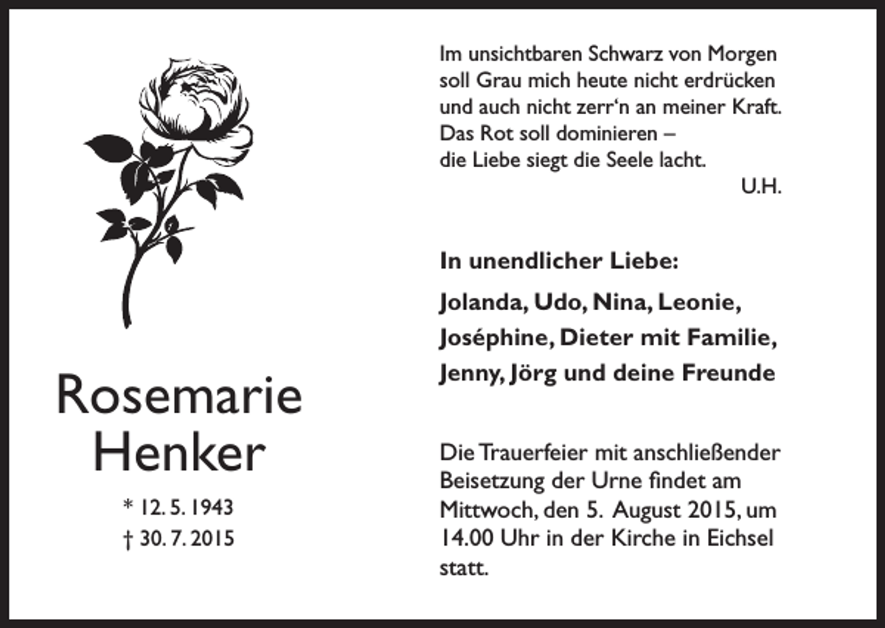 <p>Im unsichtbaren Schwarz von Morgen<br />soll Grau mich heute nicht erdrücken<br />und auch nicht zerr‘n an meiner Kraft.<br />Das Rot soll dominieren –<br />die Liebe siegt die Seele lacht.<br />U.H.</p><p>In unendlicher Liebe:</p><p>Rosemarie<br />Henker<br />* 12. 5. 1943<br />† 30. 7. 2015</p><p>Jolanda, Udo, Nina, Leonie,<br />Joséphine, Dieter mit Familie,<br />Jenny, Jörg und deine Freunde<br />Die Trauerfeier mit anschließender<br />Beisetzung der Urne findet am<br />Mittwoch, den 5. August 2015, um<br />14.00 Uhr in der Kirche in Eichsel<br />statt.</p>