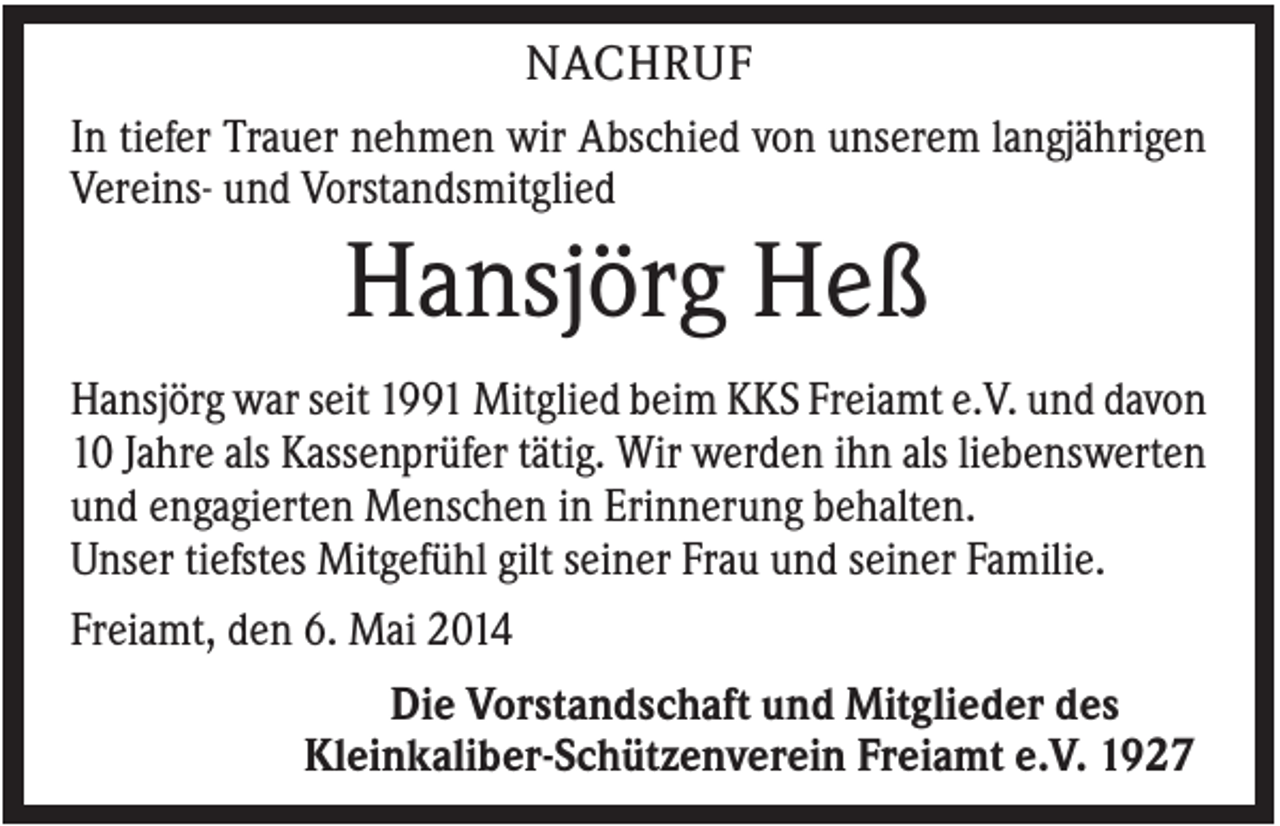 <p>NACHRUF<br />In tiefer Trauer nehmen wir Abschied von unserem langjährigen<br />Vereins- und Vorstandsmitglied</p><p>Hansjörg Heß<br />Hansjörg war seit 1991 Mitglied beim KKS Freiamt e.V. und davon<br />10 Jahre als Kassenprüfer tätig. Wir werden ihn als liebenswerten<br />und engagierten Menschen in Erinnerung behalten.<br />Unser tiefstes Mitgefühl gilt seiner Frau und seiner Familie.<br />Freiamt, den 6. Mai 2014<br />Die Vorstandschaft und Mitglieder des<br />Kleinkaliber-Schützenverein Freiamt e.V. 1927</p>