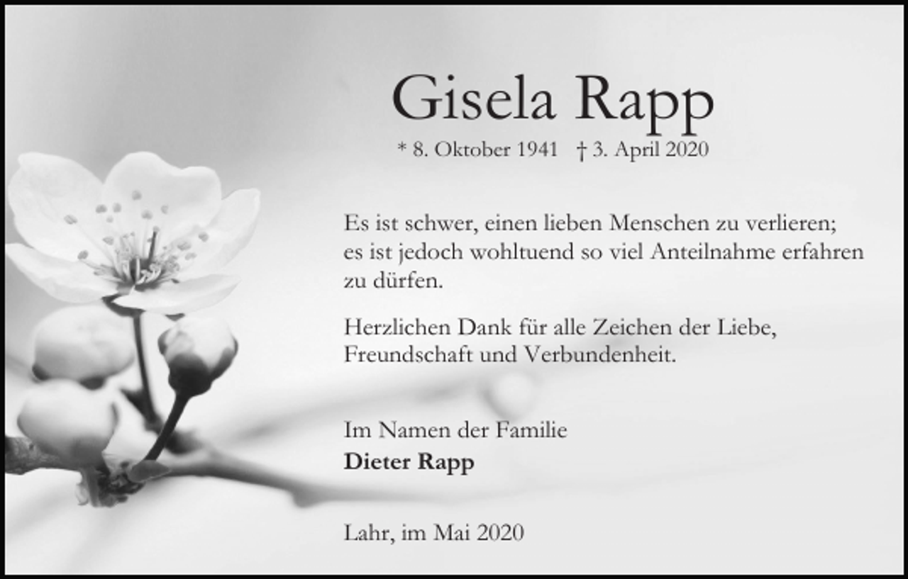 <p>Gisela Rapp<br />* 8. Oktober 1941 † 3. April 2020</p><p>Es ist schwer, einen lieben Menschen zu verlieren;<br />es ist jedoch wohltuend so viel Anteilnahme erfahren<br />zu dürfen.<br />Herzlichen Dank für alle Zeichen der Liebe,<br />Freundschaft und Verbundenheit.<br />Im Namen der Familie<br />Dieter Rapp<br />Lahr, im Mai 2020</p>