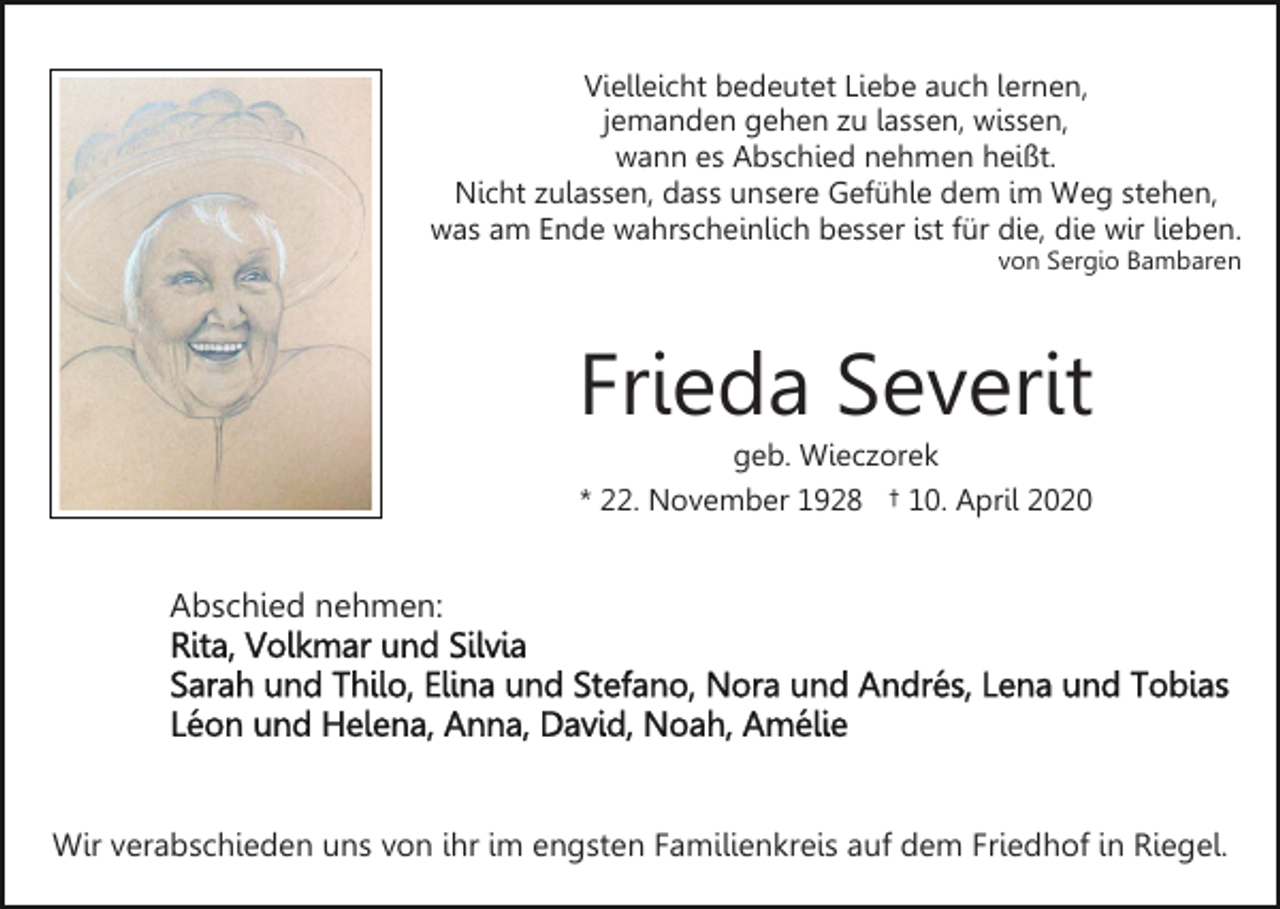 <p>Vielleicht bedeutet Liebe auch lernen,<br />jemanden gehen zu lassen, wissen,<br />wann es Abschied nehmen heißt.<br />Nicht zulassen, dass unsere Gefühle dem im Weg stehen,<br />was am Ende wahrscheinlich besser ist für die, die wir lieben.<br />von Sergio Bambaren</p><p>Frieda Severit<br />geb. Wieczorek<br />* 22. November 1928 † 10. April 2020</p><p>Abschied nehmen:</p><p>Wir verabschieden uns von ihr im engsten Familienkreis auf dem Friedhof in Riegel.</p>